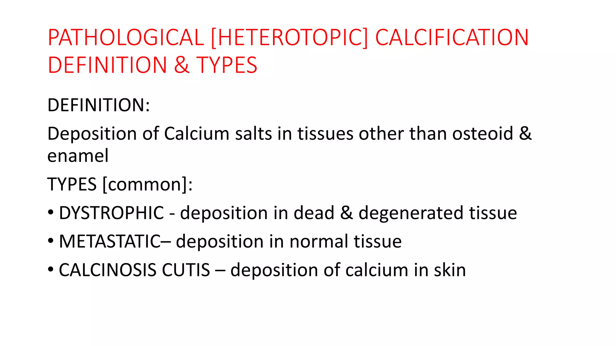 PATHOLOGICAL [HETEROTOPIC] CALCIFICATION
DEFINITION & TYPES
DEFINITION:
Deposition of Calcium salts in tissues other than osteoid &
enamel
TYPES [common]:
• DYSTROPHIC - deposition in dead & degenerated tissue
• METASTATIC– deposition in normal tissue
• CALCINOSIS CUTIS – deposition of calcium in skin
 