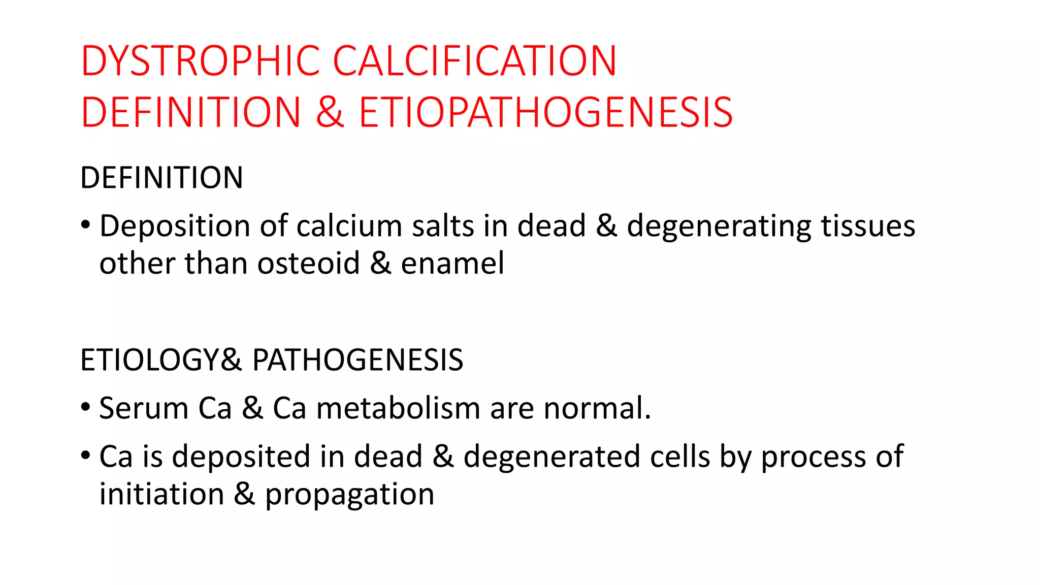 DYSTROPHIC CALCIFICATION
DEFINITION & ETIOPATHOGENESIS
DEFINITION
• Deposition of calcium salts in dead & degenerating tissues
other than osteoid & enamel
ETIOLOGY& PATHOGENESIS
• Serum Ca & Ca metabolism are normal.
• Ca is deposited in dead & degenerated cells by process of
initiation & propagation
 