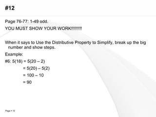 #12 Page 76-77: 1-49 odd. YOU MUST SHOW YOUR WORK!!!!!!!!! When it says to Use the Distributive Property to Simplify, break up the big number and show steps. Example: #6: 5(18) = 5(20 – 2)   = 5(20) – 5(2)   = 100 – 10   = 90 
