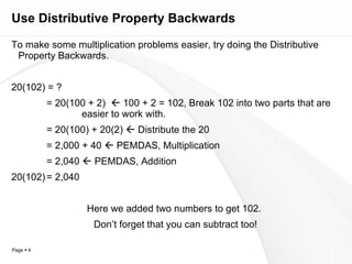 Use Distributive Property Backwards To make some multiplication problems easier, try doing the Distributive Property Backwards. 20(102) = ? = 20(100 + 2)    100 + 2 = 102, Break 102 into two parts that are  easier to work with. = 20(100) + 20(2)    Distribute the 20 = 2,000 + 40    PEMDAS, Multiplication = 2,040    PEMDAS, Addition 20(102) = 2,040 Here we added two numbers to get 102.  Don’t forget that you can subtract too! 