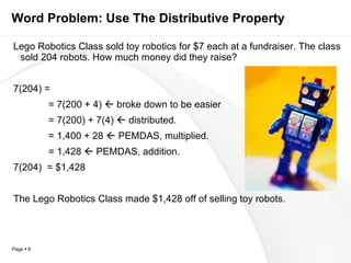Word Problem: Use The Distributive Property Lego Robotics Class sold toy robotics for $7 each at a fundraiser. The class sold 204 robots. How much money did they raise? 7(204) = = 7(200 + 4)    broke down to be easier = 7(200) + 7(4)    distributed. = 1,400 + 28    PEMDAS, multiplied. = 1,428    PEMDAS, addition. 7(204)  = $1,428 The Lego Robotics Class made $1,428 off of selling toy robots. 