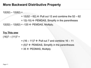 More Backward Distributive Property 12(52) – 12(62) = = 12(52 – 62)    Pull out 12 and combine the 52 – 62 = 12(-10)    PEMDAS, Simplify in the parentheses 12(52) – 12(62) = -120    PEMDAS, Multiply. Try This one : (16)7 – (11)7 = = (16 – 11)7    Pull out 7 and combine 16 – 11 = (5)7    PEMDAS, Simplify in the parentheses = 35    PEDMAS, Multiply 