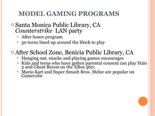 MODEL GAMING PROGRAMS Santa Monica Public Library, CA  Counterstrike   LAN party After hours program 50 teens lined up around the block to play After School Zone,  Benicia Public Library , CA Hanging out, snacks and playing games encourages Kids and teens who have gotten parental consent can play Halo 2 and Ghost Recon on the XBox 360; Mario Kart and Super Smash Bros. Melee are popular on Gamecube 