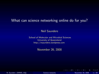 What can science networking online do for you?

                                     Neil Saunders

                         School of Molecular and Microbial Sciences
                                 University of Queensland
                             http://nsaunders.wordpress.com


                                 November 26, 2008




N. Saunders (SMMS, UQ)                 Science networks               November 26, 2008   1 / 29
 