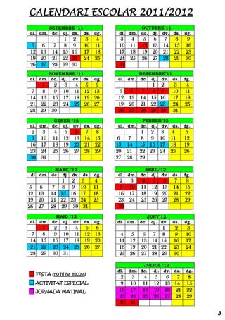 CALENDARI ESCOLAR 2011/2012
       SETEMBRE ’11                           OCTUBRE’11
dl. dm. dc. dj. dv. ds. dg.           dl. dm. dc. dj. dv. ds.            dg.
             1      2      3    4     3      4    5 6         7     8      9
 5 6      7 8       9     10   11     10    11   12 13        14    15    16
12 13     14 15     16    17   18     17    18   19 20        21    22    23
19 20     21 22     23    24   25     24    25   26 27        28    29    30
26 27     28 29     30                31
       NOVEMBRE ’11                          DESEMBRE’11
dl. dm. dc. dj. dv. ds.        dg.   dl. dm. dc. dj. dv. ds.             dg.
    1  2 3           4 5 6                           1       2      3     4
 7  8  9 10          11 12 13        5     6     7 8         9     10    11
14 15 16 17          18 19 20        12    13    14 15       16    17    18
21 22 23 24          25 26 27        19    20    21 22       23    24    25
28 29 30                             26    27    28 29       30    31
         GENER ’12                            FEBRER’12
dl. dm. dc. dj. dv. ds. dg.          dl. dm. dc. dj. dv. ds.             dg.
 2    3    4 5       6 7 8                        1 2 3            4      5
 9   10   11 12      13 14 15         6     7     8 9 10           11    12
16   17   18 19      20 21 22        13    14    15 16 17          18    19
23   24   25 26      27 28 29        20    21    22 23 24          25    26
30   31                              27    28    29

         MARÇ ’12                              ABRIL’12
 dl dm. dc. dj. dv. ds.        dg.   dl. dm. dc. dj. dv. ds.             dg.
              1     2     3   4      2      3     4     5 6         7     8
 5    6    7 8      9     10 11      9     10    11     12 13       14   15
12   13   14 15     16    17 18      16    17    18     19 20       21   22
19   20   21 22     23    24 25      23    24    25     26 27       28   29
26   27   28 29      30    31        30
         MAIG ’12                                     JUNY’12
dl. dm. dc. dj. dv. ds. dg.          dl. dm. dc.        dj. dv.    ds.   dg.
      1    2    3    4 5 6                                   1       2     3
 7    8    9   10    11 12 13         4     5    6 7         8       9    10
14   15   16   17    18 19 20         11    12   13 14       15     16    17
21   22   23   24    25 26 27         18    19   20 21       22     23    24
28   29   30   31                     25    26   27 28       29     30

                                                JULIOL ’12
                                     dl.   dm. dc. dj. dv. ds.            dg.
 FESTA (no hi ha escola)              2     3   4       5     6  7       8
 ACTIVITAT ESPECIAL                   9    10   11     12    13 14       15
 JORNADA MATINAL                     16    17   18     19    20 21       22
                                      23    24   25     26    27 28       29
                                      30    31

                                                                                3
 