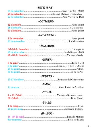 -SETEMBRE-
05 de setembre.............................................................Inici curs 2011/2012
23 de setembre.........................................Festa Sant Dalmau (Festa Major)
27 de setembre..............................................................Sant Vicenç de Paül
                                       -OCTUBRE-
12 d’octubre................................................................................Festa (pont)
28 d’octubre...........................................................................La Castanyada
31 d’octubre................................................................................Festa (pont)
                                   -NOVEMBRE-
1 de novembre............................................................................Festa (pont)
25 de novembre......................................................................La Miraculosa
                                    -DESEMBRE-
6-7-8-9 de desembre...................................................................Festa (pont)
23 de desembre...............................................................Nadal (cagar el tió)
26 - 30 de desembre............................................................Vacances Nadal
                                             -GENER-
6 de gener....................................................................................Festa (Reis)
9 de gener............................................................Visita dels 3 Reis d’Orient
20 de gener.........................................................................................Pelegrí
30 de gener..............................................................................Dia de la Pau
                                         -FEBRER-
13-17 de febrer......................................................Setmana del Carnestoltes
                                             -MARÇ-
15 de març..............................................................Santa Lluïsa de Marillac
                                               -ABRIL-
4 – 10 d’abril........................................................Vacances Setmana Santa
30 d’abril....................................................................................Festa (Pont)
                                               -MAIG-
1 de maig...............................................................................................Festa
21-25 de maig....................................................................Setmana Cultural
                                           -JULIOL-
16 - 27 de juliol....................................................................Jornada Matinal
Per concretar.........................................................................Festa de l’aigua

                                                                                                                4
 