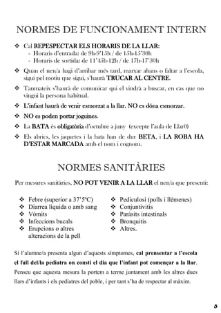 NORMES DE FUNCIONAMENT INTERN
 Cal REPESPECTAR ELS HORARIS DE LA LLAR:
   - Horaris d’entrada: de 9h-9’15h / de 15h-15’30h
   - Horaris de sortida: de 11’45h-12h / de 17h-17’30h
 Quan el nen/a hagi d’arribar més tard, marxar abans o faltar a l’escola,
  sigui pel motiu que sigui, s’haurà TRUCAR AL CENTRE.
 Tanmateix s’haurà de comunicar qui el vindrà a buscar, en cas que no
  vingui la persona habitual.
 L’infant haurà de venir esmorzat a la llar. NO es dóna esmorzar.
 NO es poden portar joguines.
 La BATA és obligatòria d’octubre a juny (excepte l’aula de Llar0)
 Els abrics, les jaquetes i la bata han de dur BETA, i LA ROBA HA
  D’ESTAR MARCADA amb el nom i cognom.


                   NORMES SANITÀRIES
Per mesures sanitàries, NO POT VENIR A LA LLAR el nen/a que presenti:

     Febre (superior a 37’5ºC)                Pediculosi (polls i llémenes)
     Diarrea líquida o amb sang               Conjuntivitis
     Vòmits                                   Paràsits intestinals
     Infeccions bucals                        Bronquitis
     Erupcions o altres                       Altres.
      alteracions de la pell

Si l’alumne/a presenta algun d’aquests símptomes, cal prensentar a l’escola
el full del/la pediatra on consti el dia que l’infant pot començar a la llar.
Penseu que aquesta mesura la portem a terme juntament amb les altres dues
llars d’infants i els pediatres del poble, i per tant s’ha de respectar al màxim.



                                                                                    6
 