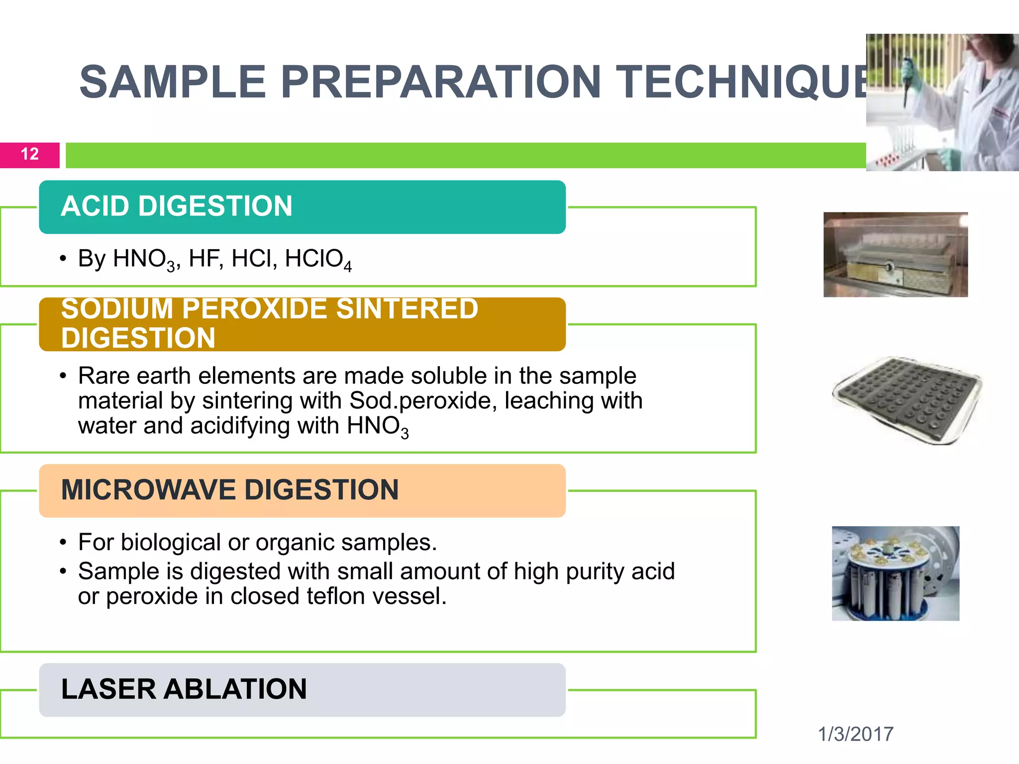 SAMPLE PREPARATION TECHNIQUES
1/3/2017
12
• By HNO3, HF, HCl, HClO4
ACID DIGESTION
• Rare earth elements are made soluble in the sample
material by sintering with Sod.peroxide, leaching with
water and acidifying with HNO3
SODIUM PEROXIDE SINTERED
DIGESTION
• For biological or organic samples.
• Sample is digested with small amount of high purity acid
or peroxide in closed teflon vessel.
MICROWAVE DIGESTION
LASER ABLATION
 