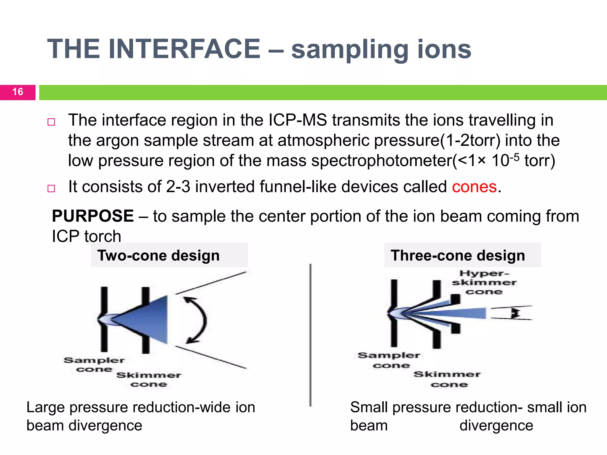 THE INTERFACE – sampling ions
16
 The interface region in the ICP-MS transmits the ions travelling in
the argon sample stream at atmospheric pressure(1-2torr) into the
low pressure region of the mass spectrophotometer(<1× 10-5 torr)
 It consists of 2-3 inverted funnel-like devices called cones.
Two-cone design Three-cone design
Large pressure reduction-wide ion
beam divergence
Small pressure reduction- small ion
beam divergence
PURPOSE – to sample the center portion of the ion beam coming from
ICP torch
 
