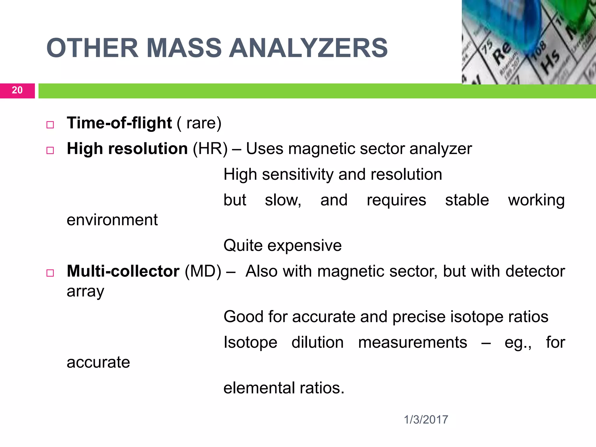 OTHER MASS ANALYZERS
1/3/2017
20
 Time-of-flight ( rare)
 High resolution (HR) – Uses magnetic sector analyzer
High sensitivity and resolution
but slow, and requires stable working
environment
Quite expensive
 Multi-collector (MD) – Also with magnetic sector, but with detector
array
Good for accurate and precise isotope ratios
Isotope dilution measurements – eg., for
accurate
elemental ratios.
 