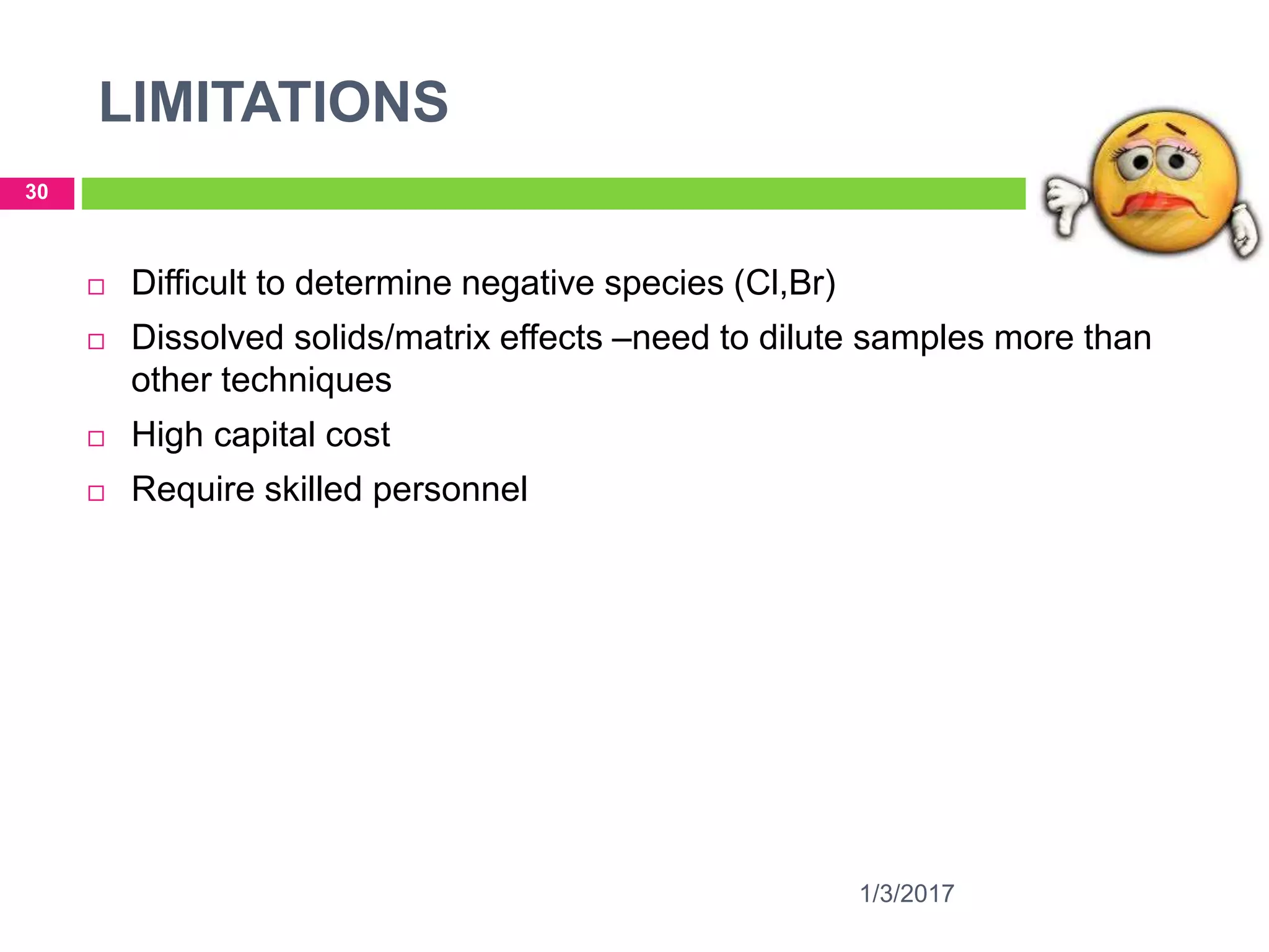 LIMITATIONS
1/3/2017
30
 Difficult to determine negative species (Cl,Br)
 Dissolved solids/matrix effects –need to dilute samples more than
other techniques
 High capital cost
 Require skilled personnel
 