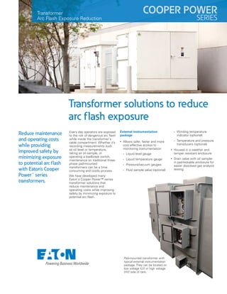 Every day operators are exposed
to the risk of dangerous arc flash
while inside the transformer's
cable compartment. Whether it’s
recording measurements such
as oil level or temperature,
taking an oil sample, or
operating a loadbreak switch,
maintenance on traditional three-
phase pad-mounted
transformers can be a time
consuming and costly process.
We have developed many
Eaton's Cooper Power™ series
transformer solutions that
reduce maintenance and
operating costs while improving
safety by minimizing exposure to
potential arc flash.
External instrumentation
package
• Allows safer, faster and more
cost effective access to
monitoring instrumentation
• Liquid level gauge
• Liquid temperature gauge
• Pressure/vacuum gauges
• Fluid sample valve (optional)
• Winding temperature
indicator (optional)
• Temperature and pressure
transducers (optional)
• Housed in a weather and
tamper resistant enclosure
• Drain valve with oil sampler
in pad-lockable enclosure for
easier dissolved gas analysis
testing
Transformer
Arc Flash Exposure Reduction
Transformer solutions to reduce
arc flash exposure
Reduce maintenance
and operating costs
while providing
improved safety by
minimizing exposure
to potential arc flash
with Eaton's Cooper
Power™ series
transformers.
COOPER POWER
SERIES
Pad-mounted transformer with
typical external instrumentation
package. They can be located on
low voltage (LV) or high voltage
(HV) side of tank.
 