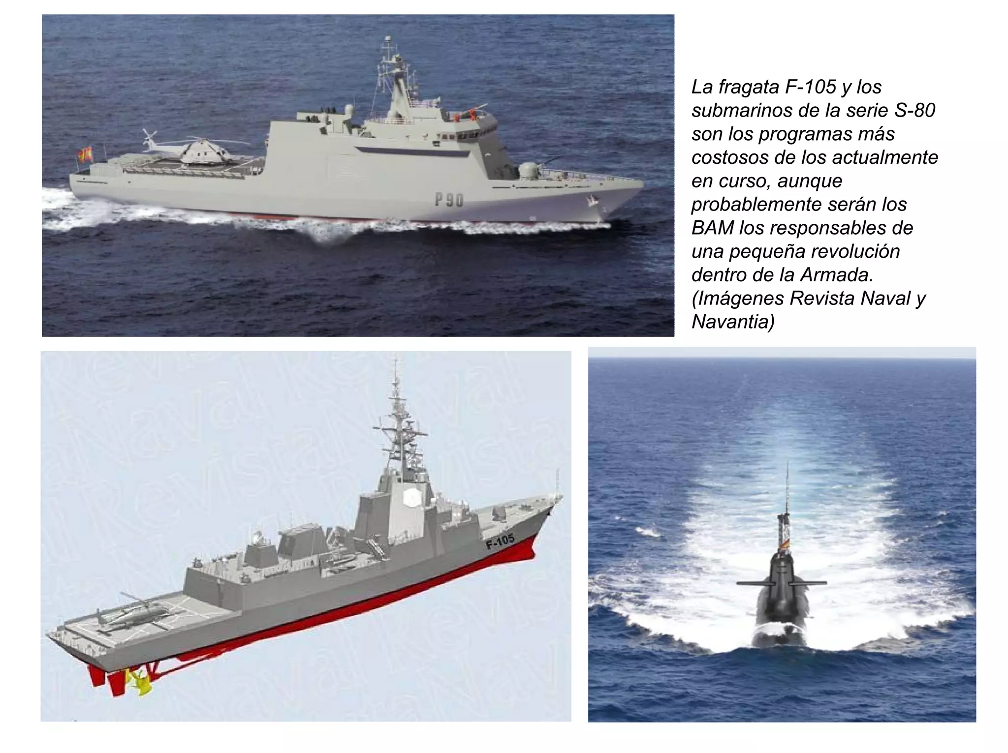 La fragata F-105 y los
submarinos de la serie S-80
son los programas más
costosos de los actualmente
en curso, aunque
probablemente serán los
BAM los responsables de
una pequeña revolución
dentro de la Armada.
(Imágenes Revista Naval y
Navantia)
 