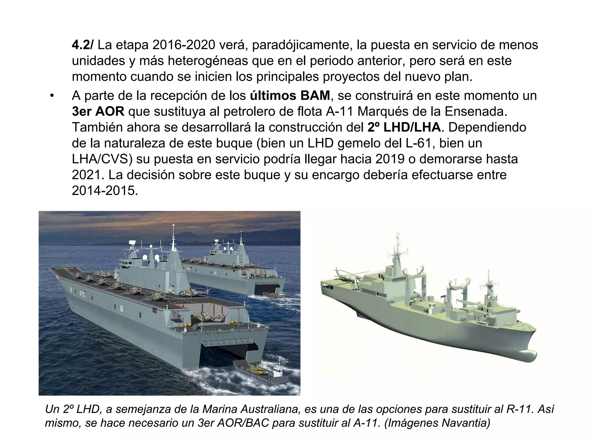 4.2/ La etapa 2016-2020 verá, paradójicamente, la puesta en servicio de menos
     unidades y más heterogéneas que en el periodo anterior, pero será en este
     momento cuando se inicien los principales proyectos del nuevo plan.
•    A parte de la recepción de los últimos BAM, se construirá en este momento un
     3er AOR que sustituya al petrolero de flota A-11 Marqués de la Ensenada.
     También ahora se desarrollará la construcción del 2º LHD/LHA. Dependiendo
     de la naturaleza de este buque (bien un LHD gemelo del L-61, bien un
     LHA/CVS) su puesta en servicio podría llegar hacia 2019 o demorarse hasta
     2021. La decisión sobre este buque y su encargo debería efectuarse entre
     2014-2015.




Un 2º LHD, a semejanza de la Marina Australiana, es una de las opciones para sustituir al R-11. Así
mismo, se hace necesario un 3er AOR/BAC para sustituir al A-11. (Imágenes Navantia)
 