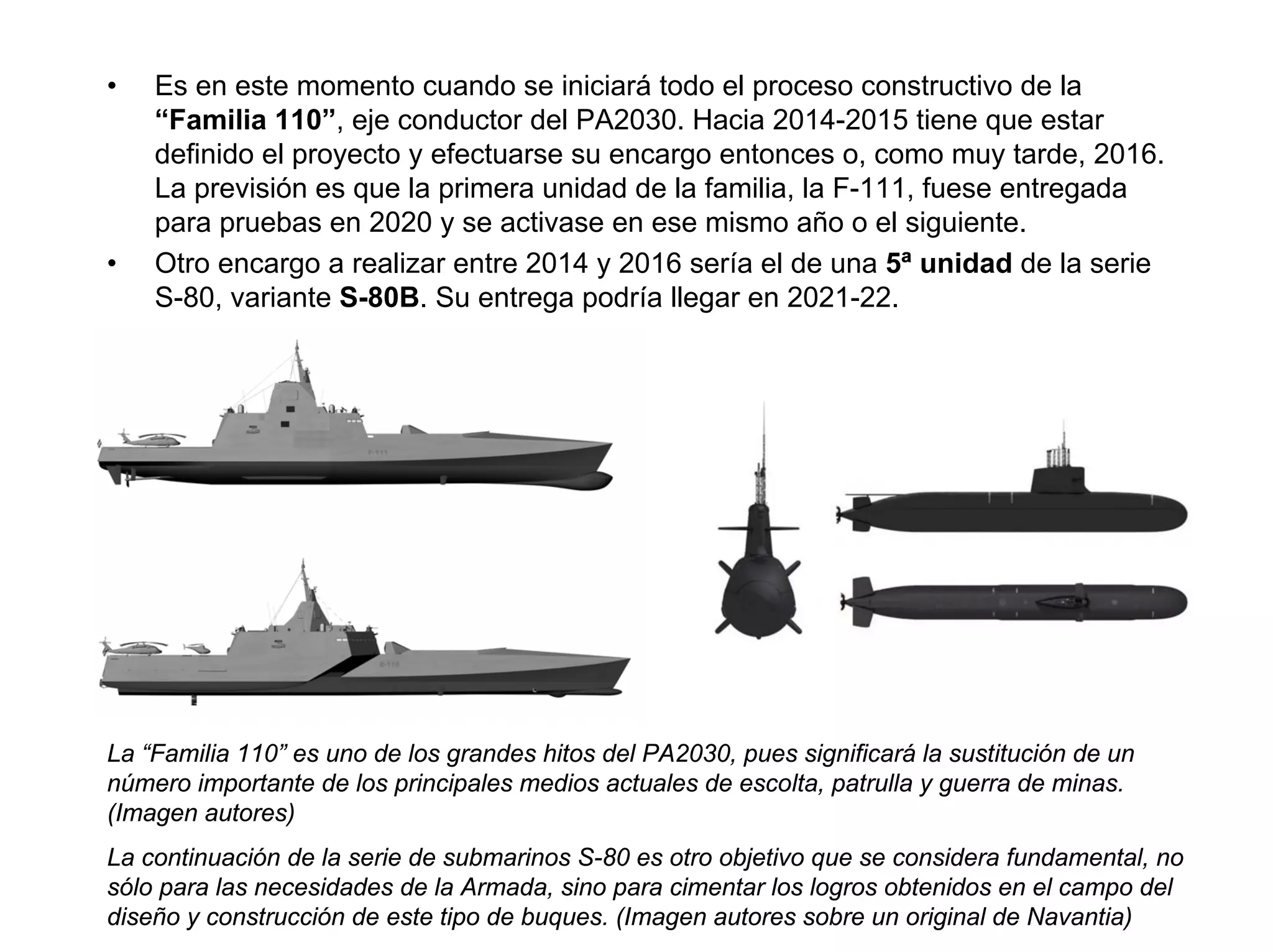 •   Es en este momento cuando se iniciará todo el proceso constructivo de la
    “Familia 110”, eje conductor del PA2030. Hacia 2014-2015 tiene que estar
    definido el proyecto y efectuarse su encargo entonces o, como muy tarde, 2016.
    La previsión es que la primera unidad de la familia, la F-111, fuese entregada
    para pruebas en 2020 y se activase en ese mismo año o el siguiente.
•   Otro encargo a realizar entre 2014 y 2016 sería el de una 5ª unidad de la serie
    S-80, variante S-80B. Su entrega podría llegar en 2021-22.




La “Familia 110” es uno de los grandes hitos del PA2030, pues significará la sustitución de un
número importante de los principales medios actuales de escolta, patrulla y guerra de minas.
(Imagen autores)
La continuación de la serie de submarinos S-80 es otro objetivo que se considera fundamental, no
sólo para las necesidades de la Armada, sino para cimentar los logros obtenidos en el campo del
diseño y construcción de este tipo de buques. (Imagen autores sobre un original de Navantia)
 