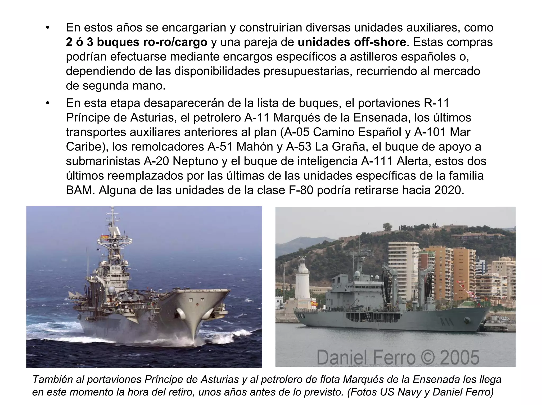 •    En estos años se encargarían y construirían diversas unidades auxiliares, como
       2 ó 3 buques ro-ro/cargo y una pareja de unidades off-shore. Estas compras
       podrían efectuarse mediante encargos específicos a astilleros españoles o,
       dependiendo de las disponibilidades presupuestarias, recurriendo al mercado
       de segunda mano.
  •    En esta etapa desaparecerán de la lista de buques, el portaviones R-11
       Príncipe de Asturias, el petrolero A-11 Marqués de la Ensenada, los últimos
       transportes auxiliares anteriores al plan (A-05 Camino Español y A-101 Mar
       Caribe), los remolcadores A-51 Mahón y A-53 La Graña, el buque de apoyo a
       submarinistas A-20 Neptuno y el buque de inteligencia A-111 Alerta, estos dos
       últimos reemplazados por las últimas de las unidades específicas de la familia
       BAM. Alguna de las unidades de la clase F-80 podría retirarse hacia 2020.




También al portaviones Príncipe de Asturias y al petrolero de flota Marqués de la Ensenada les llega
en este momento la hora del retiro, unos años antes de lo previsto. (Fotos US Navy y Daniel Ferro)
 