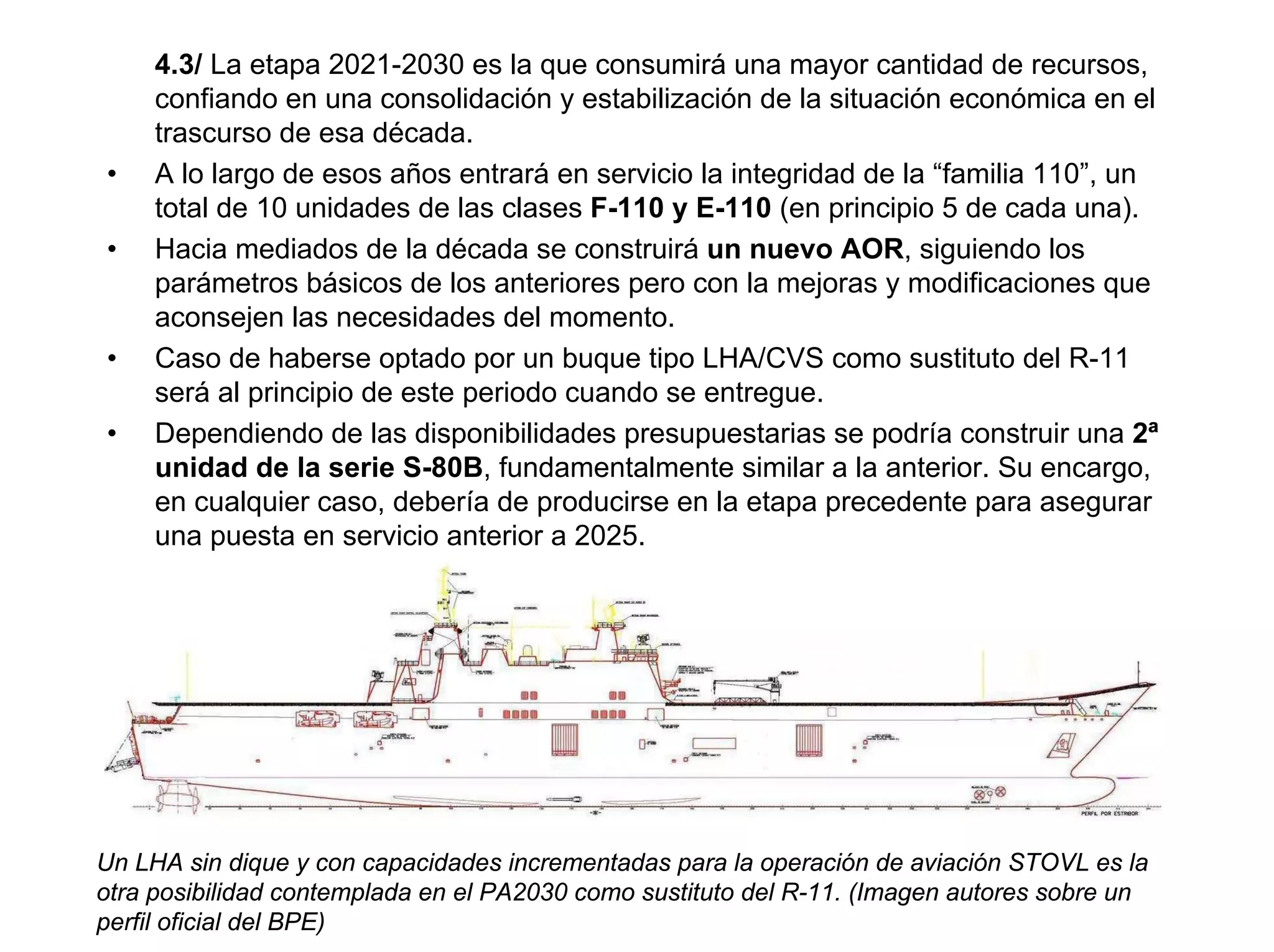 4.3/ La etapa 2021-2030 es la que consumirá una mayor cantidad de recursos,
     confiando en una consolidación y estabilización de la situación económica en el
     trascurso de esa década.
•    A lo largo de esos años entrará en servicio la integridad de la “familia 110”, un
     total de 10 unidades de las clases F-110 y E-110 (en principio 5 de cada una).
•    Hacia mediados de la década se construirá un nuevo AOR, siguiendo los
     parámetros básicos de los anteriores pero con la mejoras y modificaciones que
     aconsejen las necesidades del momento.
•    Caso de haberse optado por un buque tipo LHA/CVS como sustituto del R-11
     será al principio de este periodo cuando se entregue.
•    Dependiendo de las disponibilidades presupuestarias se podría construir una 2ª
     unidad de la serie S-80B, fundamentalmente similar a la anterior. Su encargo,
     en cualquier caso, debería de producirse en la etapa precedente para asegurar
     una puesta en servicio anterior a 2025.




Un LHA sin dique y con capacidades incrementadas para la operación de aviación STOVL es la
otra posibilidad contemplada en el PA2030 como sustituto del R-11. (Imagen autores sobre un
perfil oficial del BPE)
 