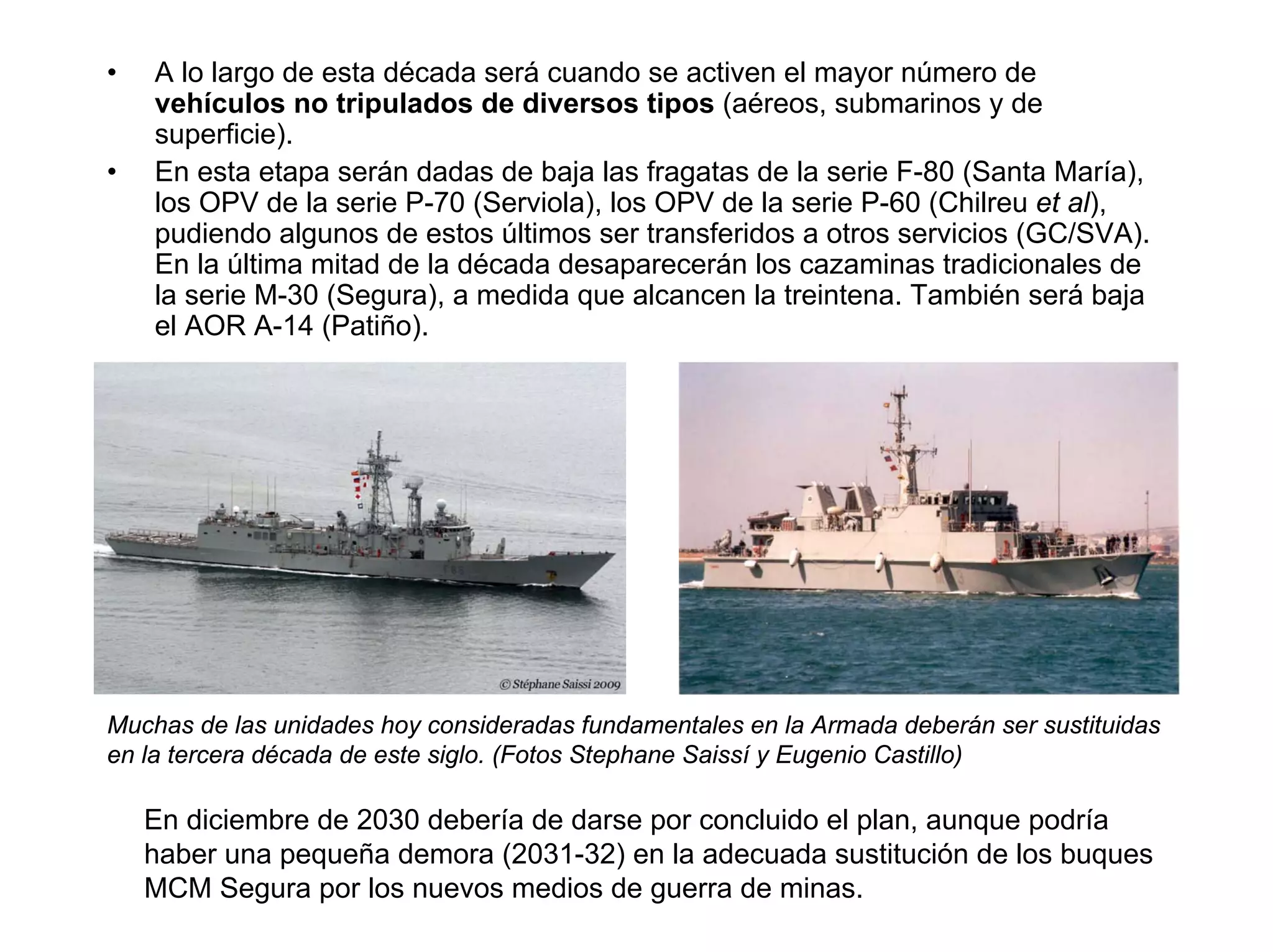 •   A lo largo de esta década será cuando se activen el mayor número de
    vehículos no tripulados de diversos tipos (aéreos, submarinos y de
    superficie).
•   En esta etapa serán dadas de baja las fragatas de la serie F-80 (Santa María),
    los OPV de la serie P-70 (Serviola), los OPV de la serie P-60 (Chilreu et al),
    pudiendo algunos de estos últimos ser transferidos a otros servicios (GC/SVA).
    En la última mitad de la década desaparecerán los cazaminas tradicionales de
    la serie M-30 (Segura), a medida que alcancen la treintena. También será baja
    el AOR A-14 (Patiño).




Muchas de las unidades hoy consideradas fundamentales en la Armada deberán ser sustituidas
en la tercera década de este siglo. (Fotos Stephane Saissí y Eugenio Castillo)

    En diciembre de 2030 debería de darse por concluido el plan, aunque podría
    haber una pequeña demora (2031-32) en la adecuada sustitución de los buques
    MCM Segura por los nuevos medios de guerra de minas.
 