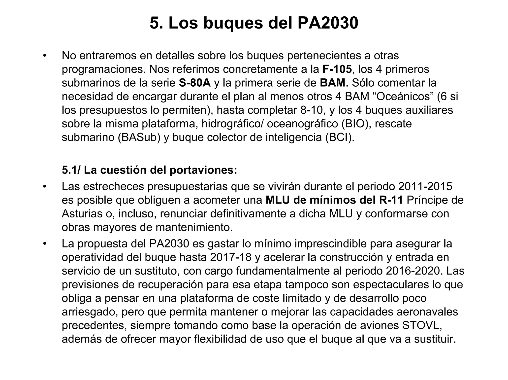 5. Los buques del PA2030
•   No entraremos en detalles sobre los buques pertenecientes a otras
    programaciones. Nos referimos concretamente a la F-105, los 4 primeros
    submarinos de la serie S-80A y la primera serie de BAM. Sólo comentar la
    necesidad de encargar durante el plan al menos otros 4 BAM “Oceánicos” (6 si
    los presupuestos lo permiten), hasta completar 8-10, y los 4 buques auxiliares
    sobre la misma plataforma, hidrográfico/ oceanográfico (BIO), rescate
    submarino (BASub) y buque colector de inteligencia (BCI).

    5.1/ La cuestión del portaviones:
•   Las estrecheces presupuestarias que se vivirán durante el periodo 2011-2015
    es posible que obliguen a acometer una MLU de mínimos del R-11 Príncipe de
    Asturias o, incluso, renunciar definitivamente a dicha MLU y conformarse con
    obras mayores de mantenimiento.
•   La propuesta del PA2030 es gastar lo mínimo imprescindible para asegurar la
    operatividad del buque hasta 2017-18 y acelerar la construcción y entrada en
    servicio de un sustituto, con cargo fundamentalmente al periodo 2016-2020. Las
    previsiones de recuperación para esa etapa tampoco son espectaculares lo que
    obliga a pensar en una plataforma de coste limitado y de desarrollo poco
    arriesgado, pero que permita mantener o mejorar las capacidades aeronavales
    precedentes, siempre tomando como base la operación de aviones STOVL,
    además de ofrecer mayor flexibilidad de uso que el buque al que va a sustituir.
 