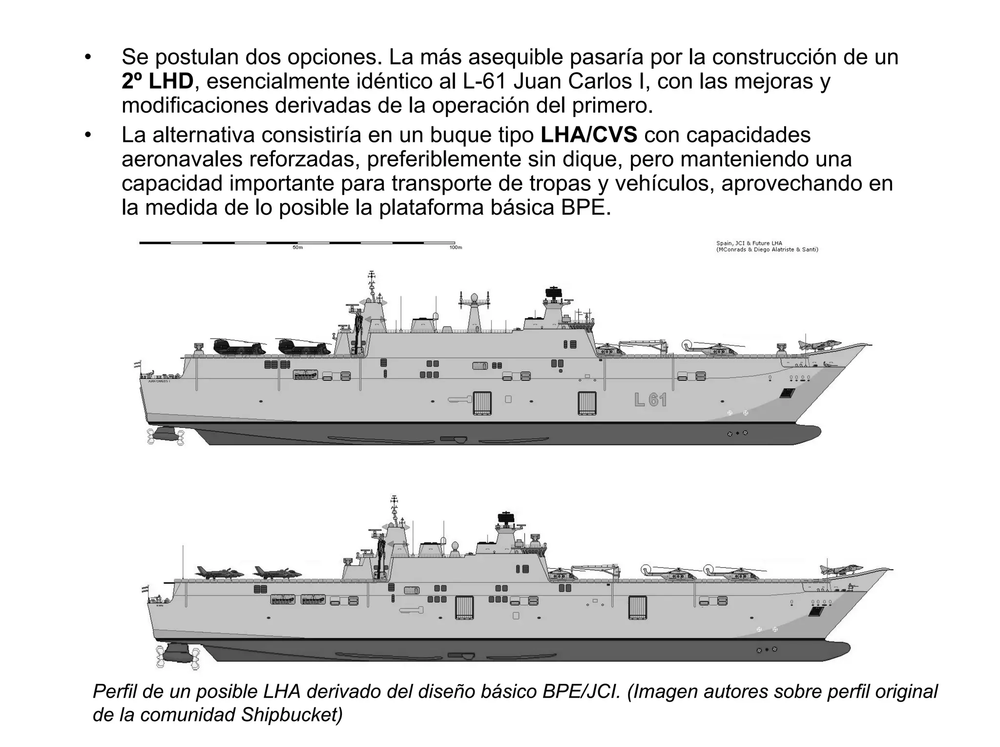 •      Se postulan dos opciones. La más asequible pasaría por la construcción de un
       2º LHD, esencialmente idéntico al L-61 Juan Carlos I, con las mejoras y
       modificaciones derivadas de la operación del primero.
•      La alternativa consistiría en un buque tipo LHA/CVS con capacidades
       aeronavales reforzadas, preferiblemente sin dique, pero manteniendo una
       capacidad importante para transporte de tropas y vehículos, aprovechando en
       la medida de lo posible la plataforma básica BPE.




    Perfil de un posible LHA derivado del diseño básico BPE/JCI. (Imagen autores sobre perfil original
    de la comunidad Shipbucket)
 