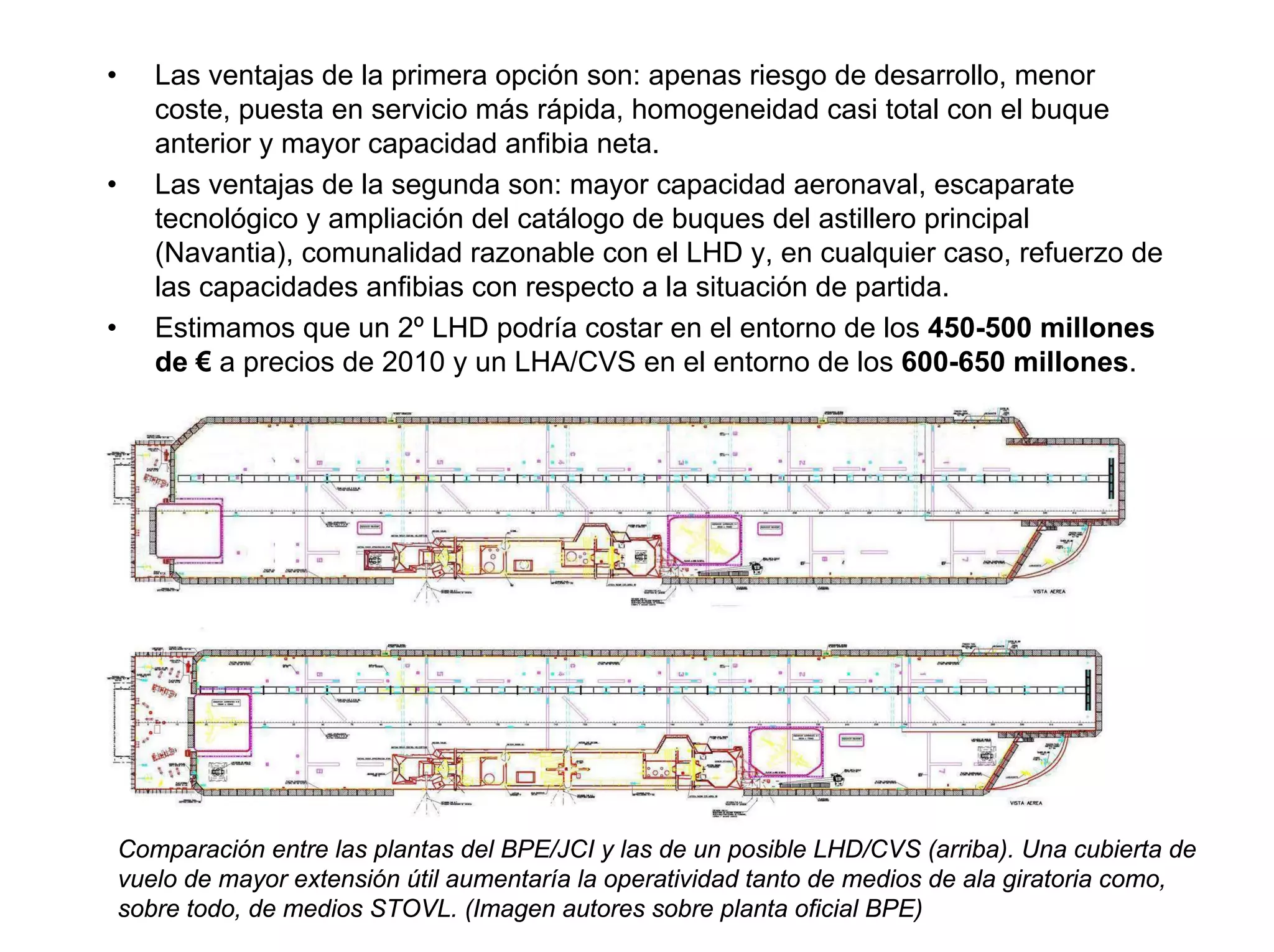 •      Las ventajas de la primera opción son: apenas riesgo de desarrollo, menor
       coste, puesta en servicio más rápida, homogeneidad casi total con el buque
       anterior y mayor capacidad anfibia neta.
•      Las ventajas de la segunda son: mayor capacidad aeronaval, escaparate
       tecnológico y ampliación del catálogo de buques del astillero principal
       (Navantia), comunalidad razonable con el LHD y, en cualquier caso, refuerzo de
       las capacidades anfibias con respecto a la situación de partida.
•      Estimamos que un 2º LHD podría costar en el entorno de los 450-500 millones
       de € a precios de 2010 y un LHA/CVS en el entorno de los 600-650 millones.




    Comparación entre las plantas del BPE/JCI y las de un posible LHD/CVS (arriba). Una cubierta de
    vuelo de mayor extensión útil aumentaría la operatividad tanto de medios de ala giratoria como,
    sobre todo, de medios STOVL. (Imagen autores sobre planta oficial BPE)
 