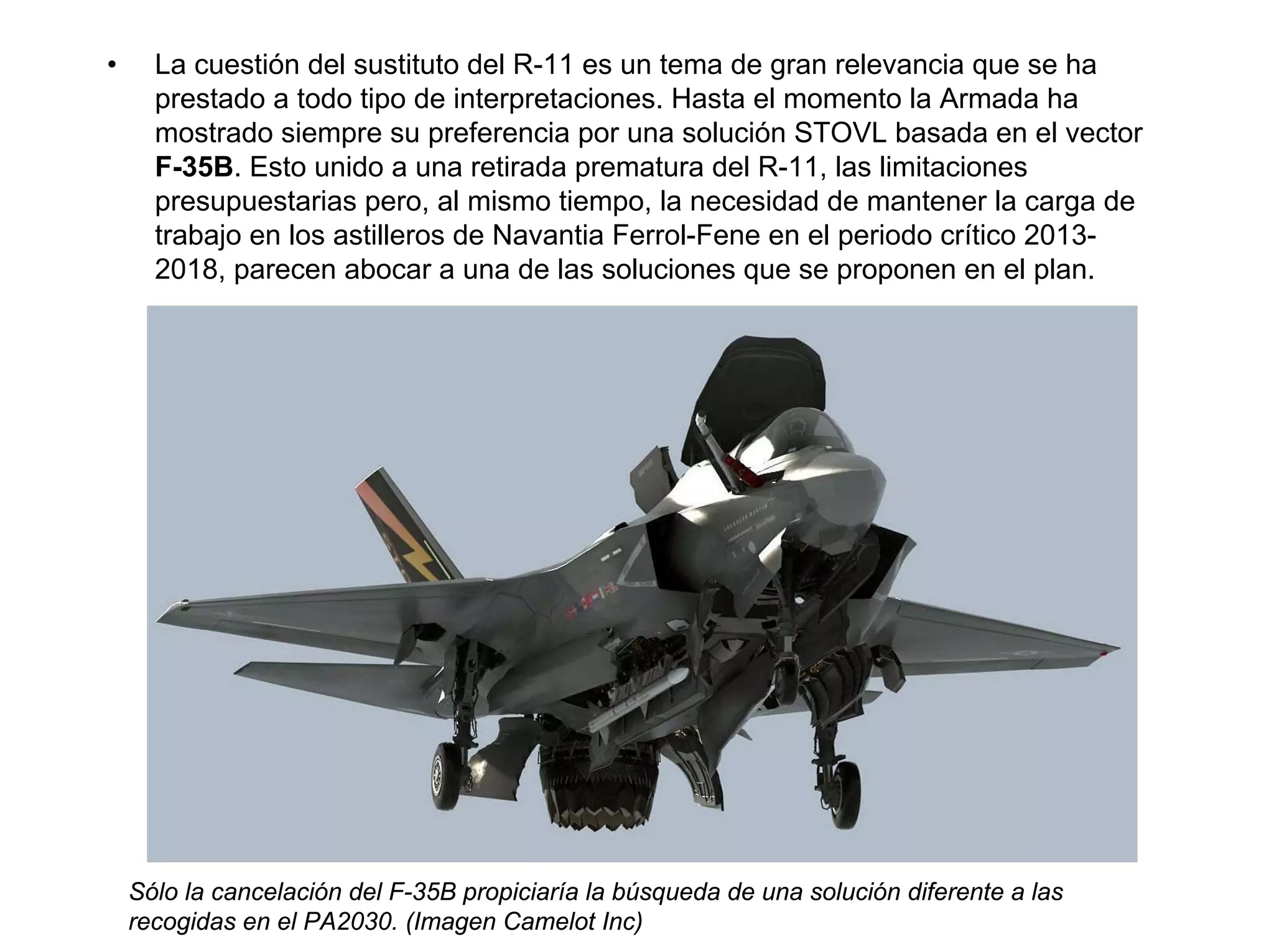 •     La cuestión del sustituto del R-11 es un tema de gran relevancia que se ha
      prestado a todo tipo de interpretaciones. Hasta el momento la Armada ha
      mostrado siempre su preferencia por una solución STOVL basada en el vector
      F-35B. Esto unido a una retirada prematura del R-11, las limitaciones
      presupuestarias pero, al mismo tiempo, la necesidad de mantener la carga de
      trabajo en los astilleros de Navantia Ferrol-Fene en el periodo crítico 2013-
      2018, parecen abocar a una de las soluciones que se proponen en el plan.




    Sólo la cancelación del F-35B propiciaría la búsqueda de una solución diferente a las
    recogidas en el PA2030. (Imagen Camelot Inc)
 