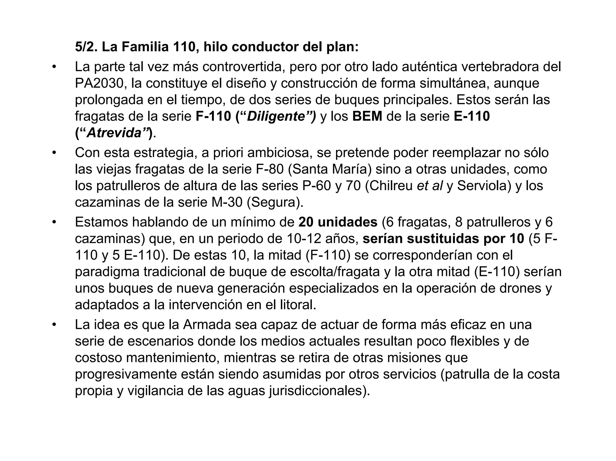 5/2. La Familia 110, hilo conductor del plan:
•   La parte tal vez más controvertida, pero por otro lado auténtica vertebradora del
    PA2030, la constituye el diseño y construcción de forma simultánea, aunque
    prolongada en el tiempo, de dos series de buques principales. Estos serán las
    fragatas de la serie F-110 (“Diligente”) y los BEM de la serie E-110
    (“Atrevida”).
•   Con esta estrategia, a priori ambiciosa, se pretende poder reemplazar no sólo
    las viejas fragatas de la serie F-80 (Santa María) sino a otras unidades, como
    los patrulleros de altura de las series P-60 y 70 (Chilreu et al y Serviola) y los
    cazaminas de la serie M-30 (Segura).
•   Estamos hablando de un mínimo de 20 unidades (6 fragatas, 8 patrulleros y 6
    cazaminas) que, en un periodo de 10-12 años, serían sustituidas por 10 (5 F-
    110 y 5 E-110). De estas 10, la mitad (F-110) se corresponderían con el
    paradigma tradicional de buque de escolta/fragata y la otra mitad (E-110) serían
    unos buques de nueva generación especializados en la operación de drones y
    adaptados a la intervención en el litoral.
•   La idea es que la Armada sea capaz de actuar de forma más eficaz en una
    serie de escenarios donde los medios actuales resultan poco flexibles y de
    costoso mantenimiento, mientras se retira de otras misiones que
    progresivamente están siendo asumidas por otros servicios (patrulla de la costa
    propia y vigilancia de las aguas jurisdiccionales).
 