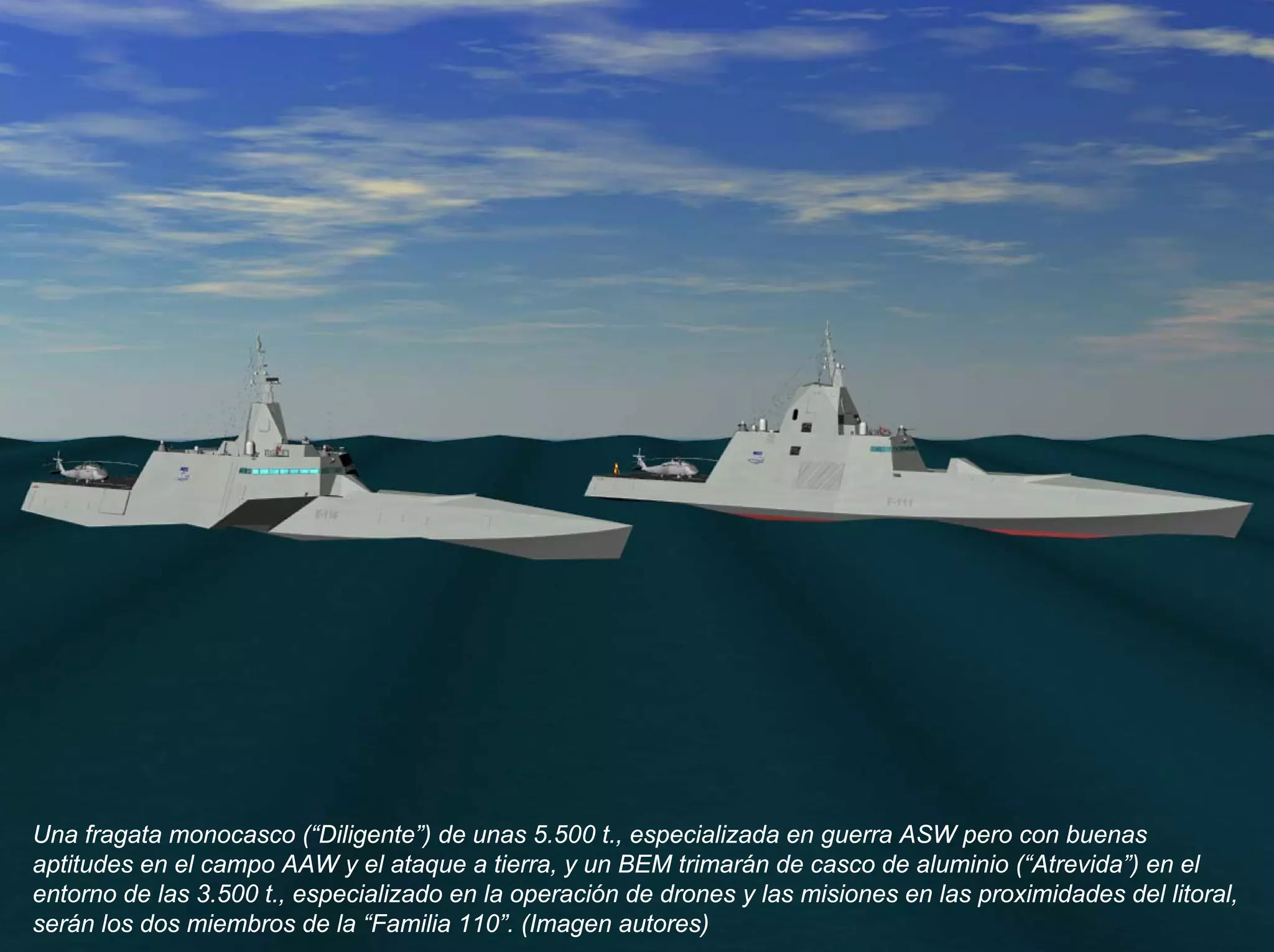Una fragata monocasco (“Diligente”) de unas 5.500 t., especializada en guerra ASW pero con buenas
aptitudes en el campo AAW y el ataque a tierra, y un BEM trimarán de casco de aluminio (“Atrevida”) en el
entorno de las 3.500 t., especializado en la operación de drones y las misiones en las proximidades del litoral,
serán los dos miembros de la “Familia 110”. (Imagen autores)
 