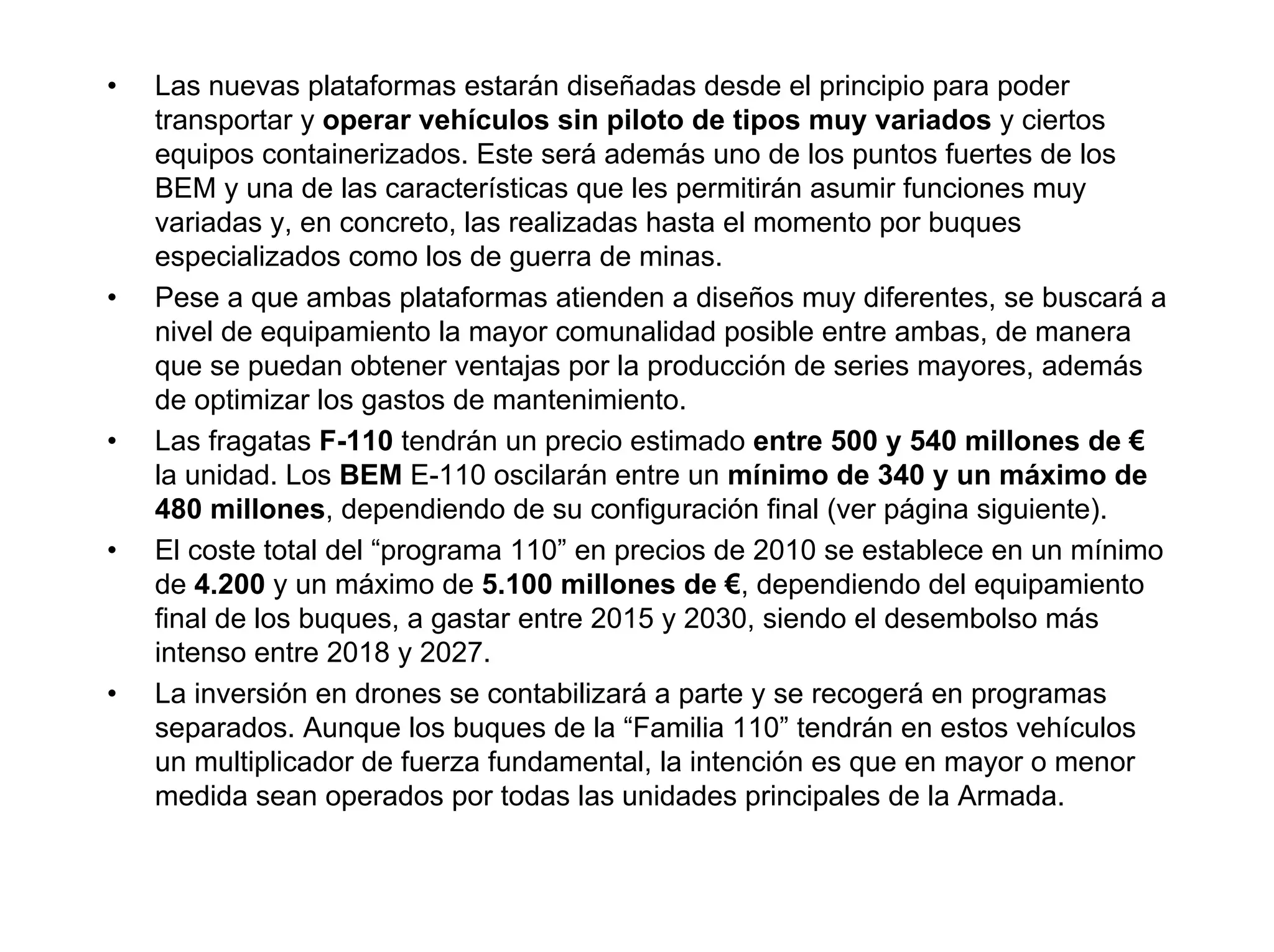•   Las nuevas plataformas estarán diseñadas desde el principio para poder
    transportar y operar vehículos sin piloto de tipos muy variados y ciertos
    equipos containerizados. Este será además uno de los puntos fuertes de los
    BEM y una de las características que les permitirán asumir funciones muy
    variadas y, en concreto, las realizadas hasta el momento por buques
    especializados como los de guerra de minas.
•   Pese a que ambas plataformas atienden a diseños muy diferentes, se buscará a
    nivel de equipamiento la mayor comunalidad posible entre ambas, de manera
    que se puedan obtener ventajas por la producción de series mayores, además
    de optimizar los gastos de mantenimiento.
•   Las fragatas F-110 tendrán un precio estimado entre 500 y 540 millones de €
    la unidad. Los BEM E-110 oscilarán entre un mínimo de 340 y un máximo de
    480 millones, dependiendo de su configuración final (ver página siguiente).
•   El coste total del “programa 110” en precios de 2010 se establece en un mínimo
    de 4.200 y un máximo de 5.100 millones de €, dependiendo del equipamiento
    final de los buques, a gastar entre 2015 y 2030, siendo el desembolso más
    intenso entre 2018 y 2027.
•   La inversión en drones se contabilizará a parte y se recogerá en programas
    separados. Aunque los buques de la “Familia 110” tendrán en estos vehículos
    un multiplicador de fuerza fundamental, la intención es que en mayor o menor
    medida sean operados por todas las unidades principales de la Armada.
 