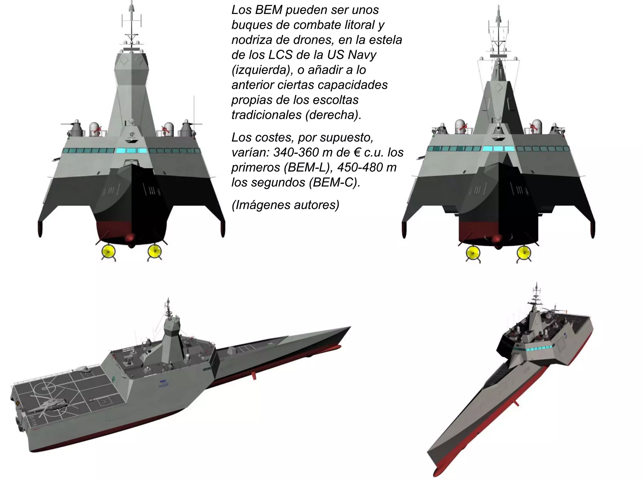 Los BEM pueden ser unos
buques de combate litoral y
nodriza de drones, en la estela
de los LCS de la US Navy
(izquierda), o añadir a lo
anterior ciertas capacidades
propias de los escoltas
tradicionales (derecha).
Los costes, por supuesto,
varían: 340-360 m de € c.u. los
primeros (BEM-L), 450-480 m
los segundos (BEM-C).
(Imágenes autores)
 