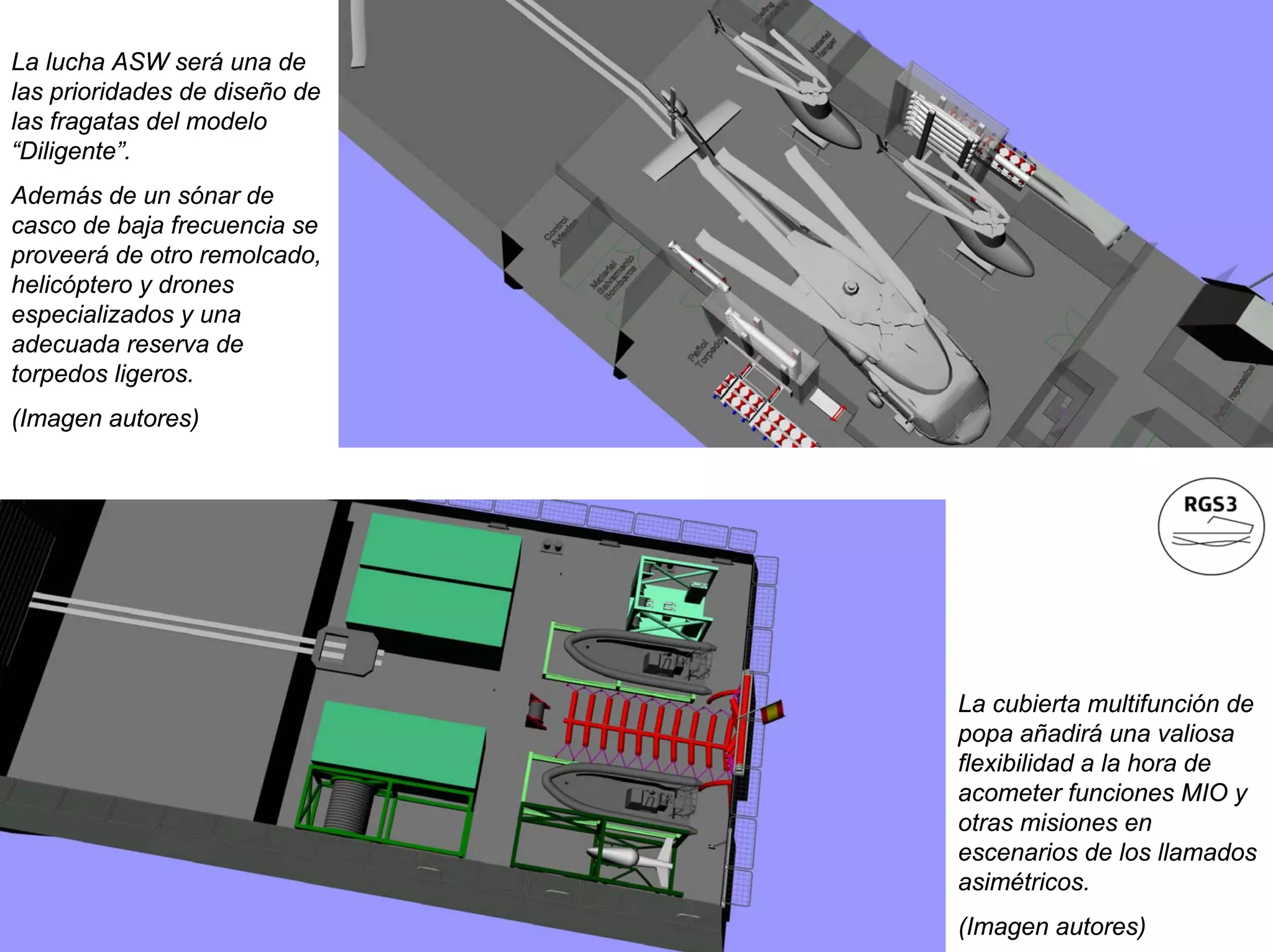 La lucha ASW será una de
las prioridades de diseño de
las fragatas del modelo
“Diligente”.
Además de un sónar de
casco de baja frecuencia se
proveerá de otro remolcado,
helicóptero y drones
especializados y una
adecuada reserva de
torpedos ligeros.
(Imagen autores)




                               La cubierta multifunción de
                               popa añadirá una valiosa
                               flexibilidad a la hora de
                               acometer funciones MIO y
                               otras misiones en
                               escenarios de los llamados
                               asimétricos.
                               (Imagen autores)
 
