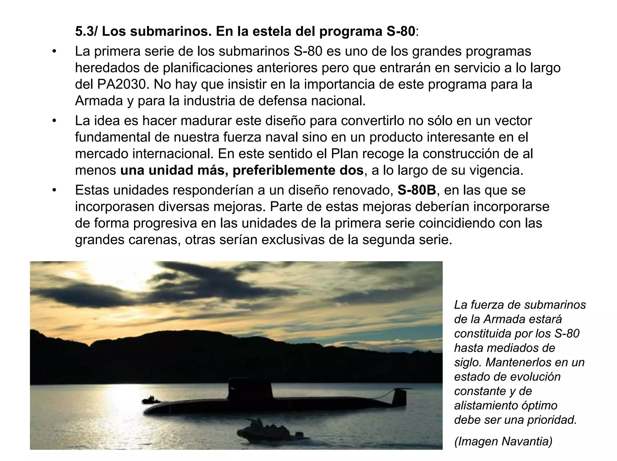 5.3/ Los submarinos. En la estela del programa S-80:
•   La primera serie de los submarinos S-80 es uno de los grandes programas
    heredados de planificaciones anteriores pero que entrarán en servicio a lo largo
    del PA2030. No hay que insistir en la importancia de este programa para la
    Armada y para la industria de defensa nacional.
•   La idea es hacer madurar este diseño para convertirlo no sólo en un vector
    fundamental de nuestra fuerza naval sino en un producto interesante en el
    mercado internacional. En este sentido el Plan recoge la construcción de al
    menos una unidad más, preferiblemente dos, a lo largo de su vigencia.
•   Estas unidades responderían a un diseño renovado, S-80B, en las que se
    incorporasen diversas mejoras. Parte de estas mejoras deberían incorporarse
    de forma progresiva en las unidades de la primera serie coincidiendo con las
    grandes carenas, otras serían exclusivas de la segunda serie.



                                                                  La fuerza de submarinos
                                                                  de la Armada estará
                                                                  constituida por los S-80
                                                                  hasta mediados de
                                                                  siglo. Mantenerlos en un
                                                                  estado de evolución
                                                                  constante y de
                                                                  alistamiento óptimo
                                                                  debe ser una prioridad.
                                                                  (Imagen Navantia)
 