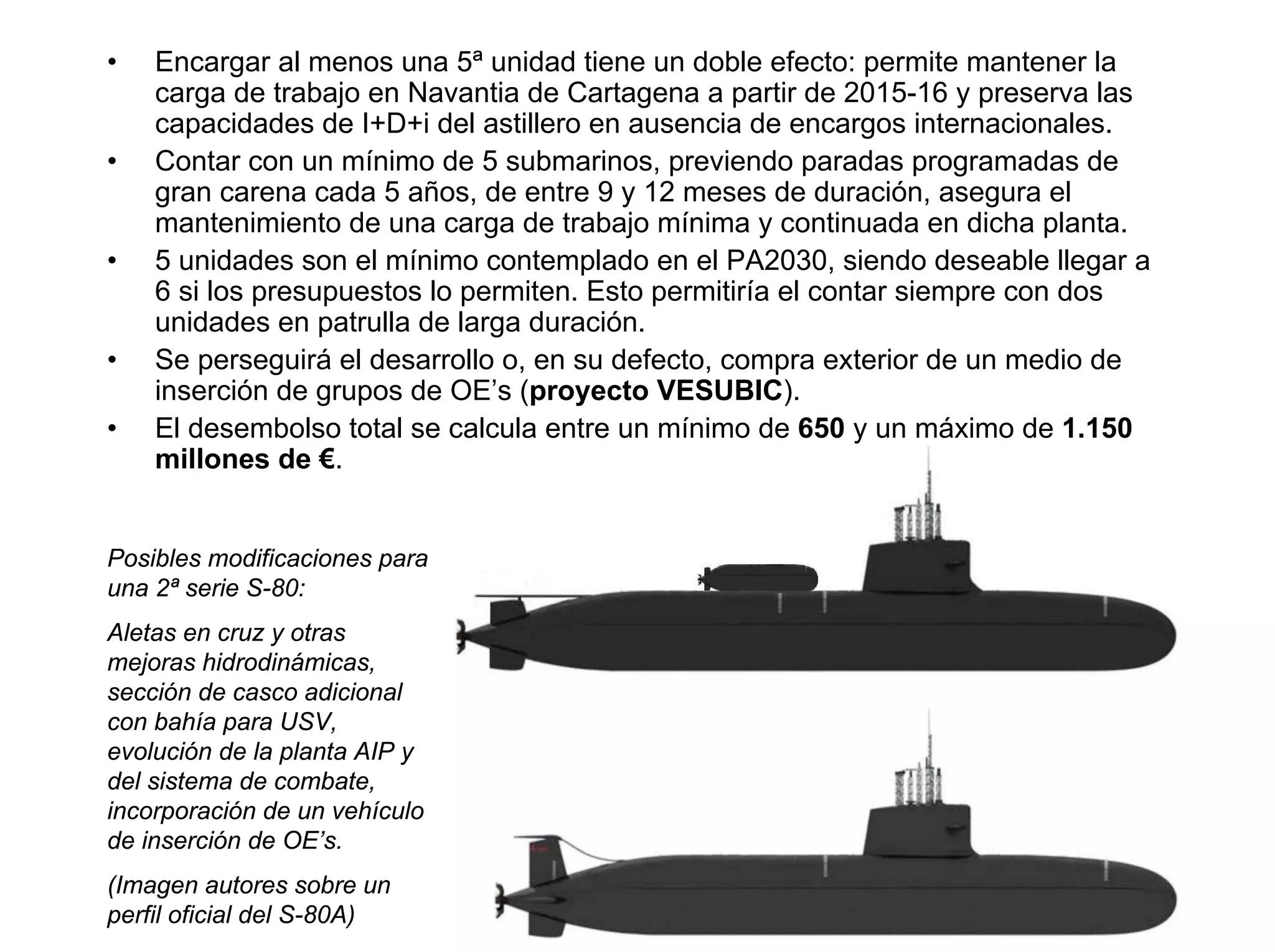 •   Encargar al menos una 5ª unidad tiene un doble efecto: permite mantener la
    carga de trabajo en Navantia de Cartagena a partir de 2015-16 y preserva las
    capacidades de I+D+i del astillero en ausencia de encargos internacionales.
•   Contar con un mínimo de 5 submarinos, previendo paradas programadas de
    gran carena cada 5 años, de entre 9 y 12 meses de duración, asegura el
    mantenimiento de una carga de trabajo mínima y continuada en dicha planta.
•   5 unidades son el mínimo contemplado en el PA2030, siendo deseable llegar a
    6 si los presupuestos lo permiten. Esto permitiría el contar siempre con dos
    unidades en patrulla de larga duración.
•   Se perseguirá el desarrollo o, en su defecto, compra exterior de un medio de
    inserción de grupos de OE’s (proyecto VESUBIC).
•   El desembolso total se calcula entre un mínimo de 650 y un máximo de 1.150
    millones de €.


Posibles modificaciones para
una 2ª serie S-80:
Aletas en cruz y otras
mejoras hidrodinámicas,
sección de casco adicional
con bahía para USV,
evolución de la planta AIP y
del sistema de combate,
incorporación de un vehículo
de inserción de OE’s.
(Imagen autores sobre un
perfil oficial del S-80A)
 