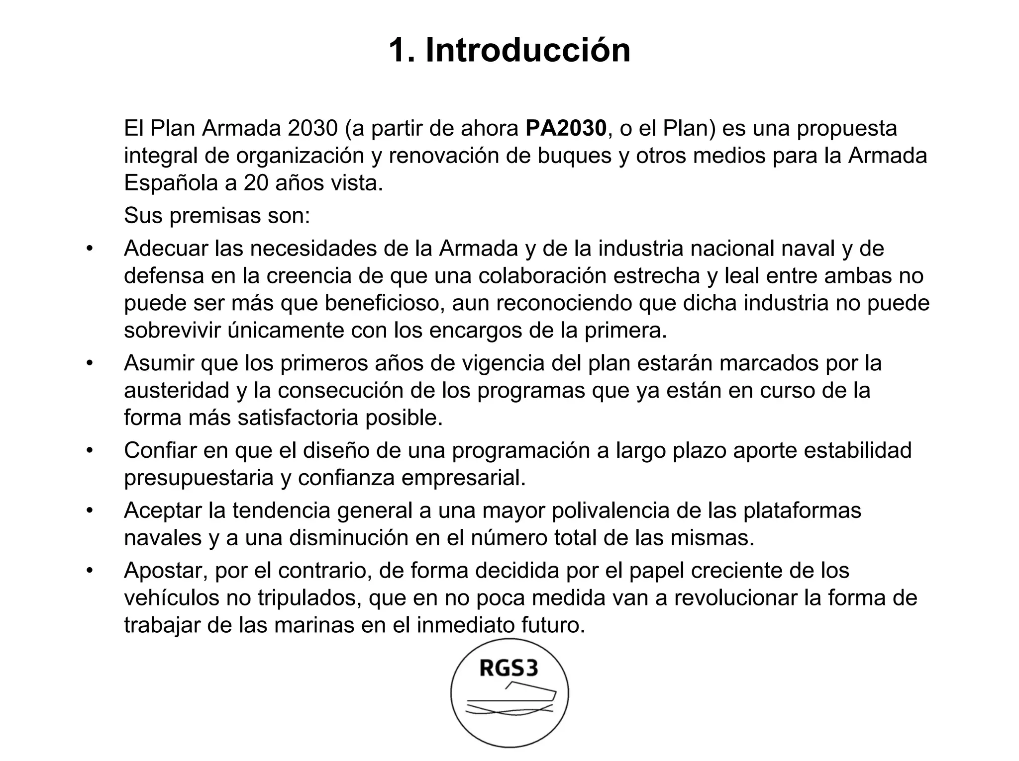 1. Introducción

    El Plan Armada 2030 (a partir de ahora PA2030, o el Plan) es una propuesta
    integral de organización y renovación de buques y otros medios para la Armada
    Española a 20 años vista.
    Sus premisas son:
•   Adecuar las necesidades de la Armada y de la industria nacional naval y de
    defensa en la creencia de que una colaboración estrecha y leal entre ambas no
    puede ser más que beneficioso, aun reconociendo que dicha industria no puede
    sobrevivir únicamente con los encargos de la primera.
•   Asumir que los primeros años de vigencia del plan estarán marcados por la
    austeridad y la consecución de los programas que ya están en curso de la
    forma más satisfactoria posible.
•   Confiar en que el diseño de una programación a largo plazo aporte estabilidad
    presupuestaria y confianza empresarial.
•   Aceptar la tendencia general a una mayor polivalencia de las plataformas
    navales y a una disminución en el número total de las mismas.
•   Apostar, por el contrario, de forma decidida por el papel creciente de los
    vehículos no tripulados, que en no poca medida van a revolucionar la forma de
    trabajar de las marinas en el inmediato futuro.
 