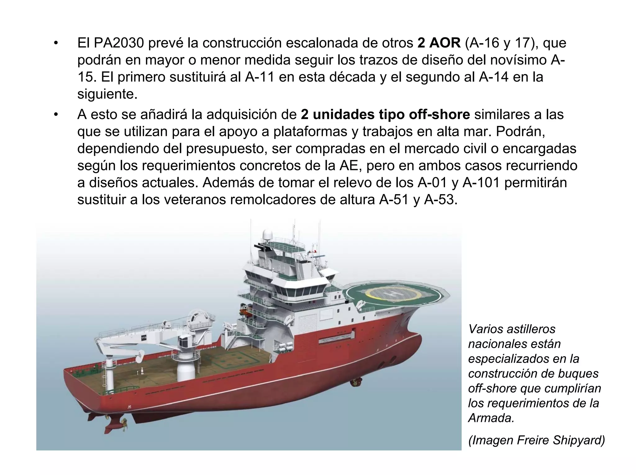 •   El PA2030 prevé la construcción escalonada de otros 2 AOR (A-16 y 17), que
    podrán en mayor o menor medida seguir los trazos de diseño del novísimo A-
    15. El primero sustituirá al A-11 en esta década y el segundo al A-14 en la
    siguiente.
•   A esto se añadirá la adquisición de 2 unidades tipo off-shore similares a las
    que se utilizan para el apoyo a plataformas y trabajos en alta mar. Podrán,
    dependiendo del presupuesto, ser compradas en el mercado civil o encargadas
    según los requerimientos concretos de la AE, pero en ambos casos recurriendo
    a diseños actuales. Además de tomar el relevo de los A-01 y A-101 permitirán
    sustituir a los veteranos remolcadores de altura A-51 y A-53.




                                                                Varios astilleros
                                                                nacionales están
                                                                especializados en la
                                                                construcción de buques
                                                                off-shore que cumplirían
                                                                los requerimientos de la
                                                                Armada.
                                                                (Imagen Freire Shipyard)
 