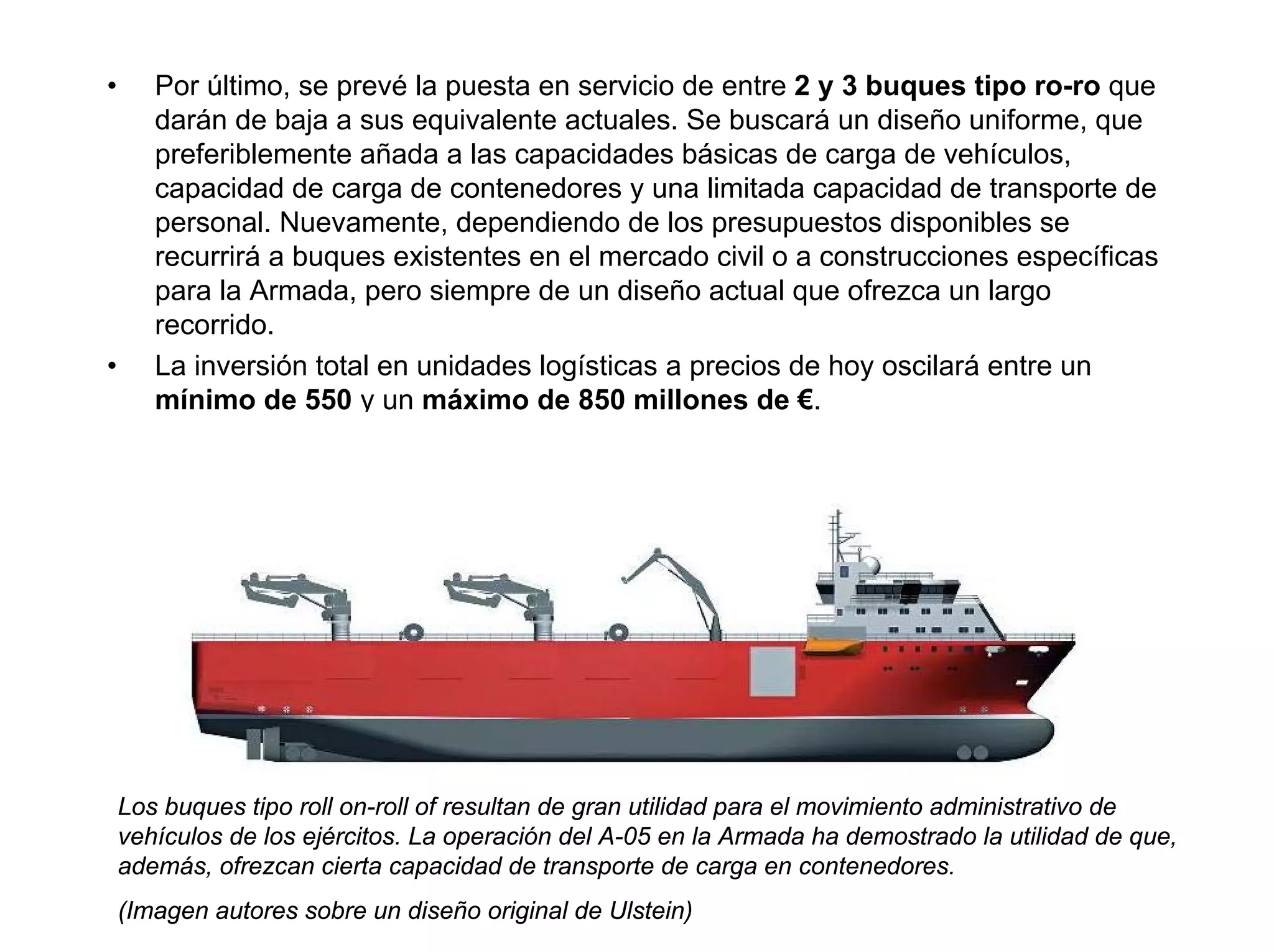 •      Por último, se prevé la puesta en servicio de entre 2 y 3 buques tipo ro-ro que
       darán de baja a sus equivalente actuales. Se buscará un diseño uniforme, que
       preferiblemente añada a las capacidades básicas de carga de vehículos,
       capacidad de carga de contenedores y una limitada capacidad de transporte de
       personal. Nuevamente, dependiendo de los presupuestos disponibles se
       recurrirá a buques existentes en el mercado civil o a construcciones específicas
       para la Armada, pero siempre de un diseño actual que ofrezca un largo
       recorrido.
•      La inversión total en unidades logísticas a precios de hoy oscilará entre un
       mínimo de 550 y un máximo de 850 millones de €.




    Los buques tipo roll on-roll of resultan de gran utilidad para el movimiento administrativo de
    vehículos de los ejércitos. La operación del A-05 en la Armada ha demostrado la utilidad de que,
    además, ofrezcan cierta capacidad de transporte de carga en contenedores.
    (Imagen autores sobre un diseño original de Ulstein)
 