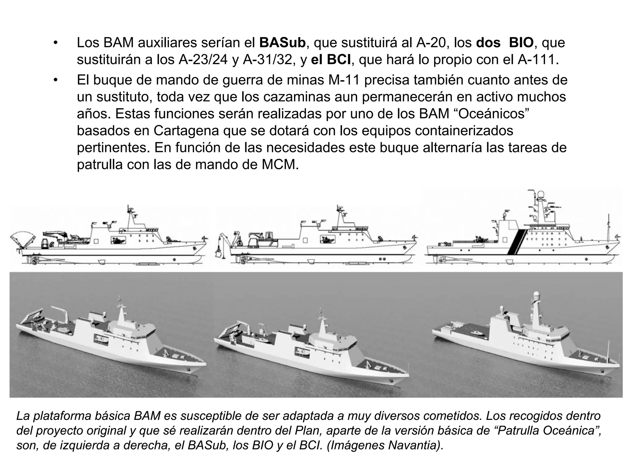 •    Los BAM auxiliares serían el BASub, que sustituirá al A-20, los dos BIO, que
           sustituirán a los A-23/24 y A-31/32, y el BCI, que hará lo propio con el A-111.
      •    El buque de mando de guerra de minas M-11 precisa también cuanto antes de
           un sustituto, toda vez que los cazaminas aun permanecerán en activo muchos
           años. Estas funciones serán realizadas por uno de los BAM “Oceánicos”
           basados en Cartagena que se dotará con los equipos containerizados
           pertinentes. En función de las necesidades este buque alternaría las tareas de
           patrulla con las de mando de MCM.




La plataforma básica BAM es susceptible de ser adaptada a muy diversos cometidos. Los recogidos dentro
del proyecto original y que sé realizarán dentro del Plan, aparte de la versión básica de “Patrulla Oceánica”,
son, de izquierda a derecha, el BASub, los BIO y el BCI. (Imágenes Navantia).
 