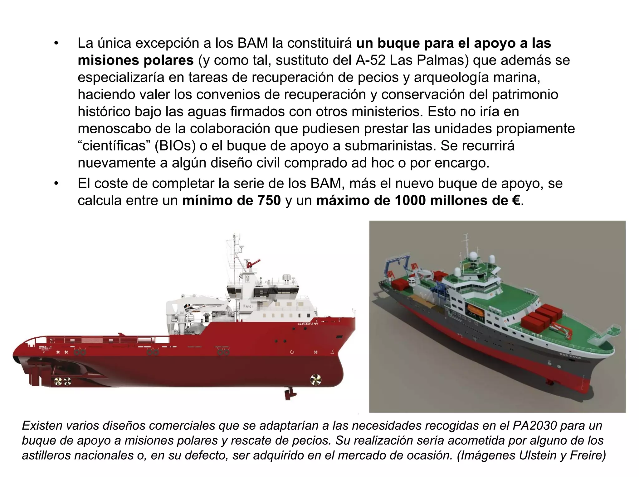 •    La única excepción a los BAM la constituirá un buque para el apoyo a las
          misiones polares (y como tal, sustituto del A-52 Las Palmas) que además se
          especializaría en tareas de recuperación de pecios y arqueología marina,
          haciendo valer los convenios de recuperación y conservación del patrimonio
          histórico bajo las aguas firmados con otros ministerios. Esto no iría en
          menoscabo de la colaboración que pudiesen prestar las unidades propiamente
          “científicas” (BIOs) o el buque de apoyo a submarinistas. Se recurrirá
          nuevamente a algún diseño civil comprado ad hoc o por encargo.
     •    El coste de completar la serie de los BAM, más el nuevo buque de apoyo, se
          calcula entre un mínimo de 750 y un máximo de 1000 millones de €.




Existen varios diseños comerciales que se adaptarían a las necesidades recogidas en el PA2030 para un
buque de apoyo a misiones polares y rescate de pecios. Su realización sería acometida por alguno de los
astilleros nacionales o, en su defecto, ser adquirido en el mercado de ocasión. (Imágenes Ulstein y Freire)
 