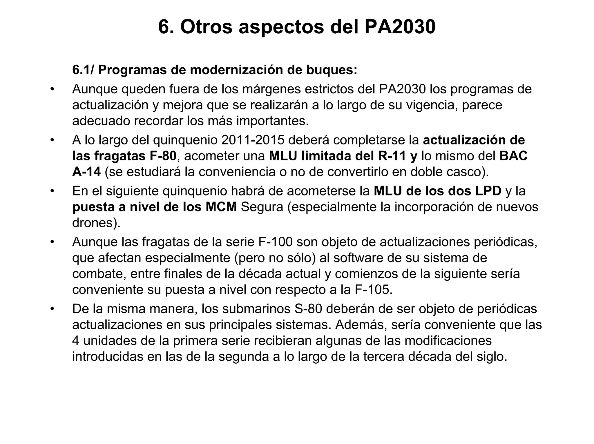 6. Otros aspectos del PA2030

    6.1/ Programas de modernización de buques:
•   Aunque queden fuera de los márgenes estrictos del PA2030 los programas de
    actualización y mejora que se realizarán a lo largo de su vigencia, parece
    adecuado recordar los más importantes.
•   A lo largo del quinquenio 2011-2015 deberá completarse la actualización de
    las fragatas F-80, acometer una MLU limitada del R-11 y lo mismo del BAC
    A-14 (se estudiará la conveniencia o no de convertirlo en doble casco).
•   En el siguiente quinquenio habrá de acometerse la MLU de los dos LPD y la
    puesta a nivel de los MCM Segura (especialmente la incorporación de nuevos
    drones).
•   Aunque las fragatas de la serie F-100 son objeto de actualizaciones periódicas,
    que afectan especialmente (pero no sólo) al software de su sistema de
    combate, entre finales de la década actual y comienzos de la siguiente sería
    conveniente su puesta a nivel con respecto a la F-105.
•   De la misma manera, los submarinos S-80 deberán de ser objeto de periódicas
    actualizaciones en sus principales sistemas. Además, sería conveniente que las
    4 unidades de la primera serie recibieran algunas de las modificaciones
    introducidas en las de la segunda a lo largo de la tercera década del siglo.
 