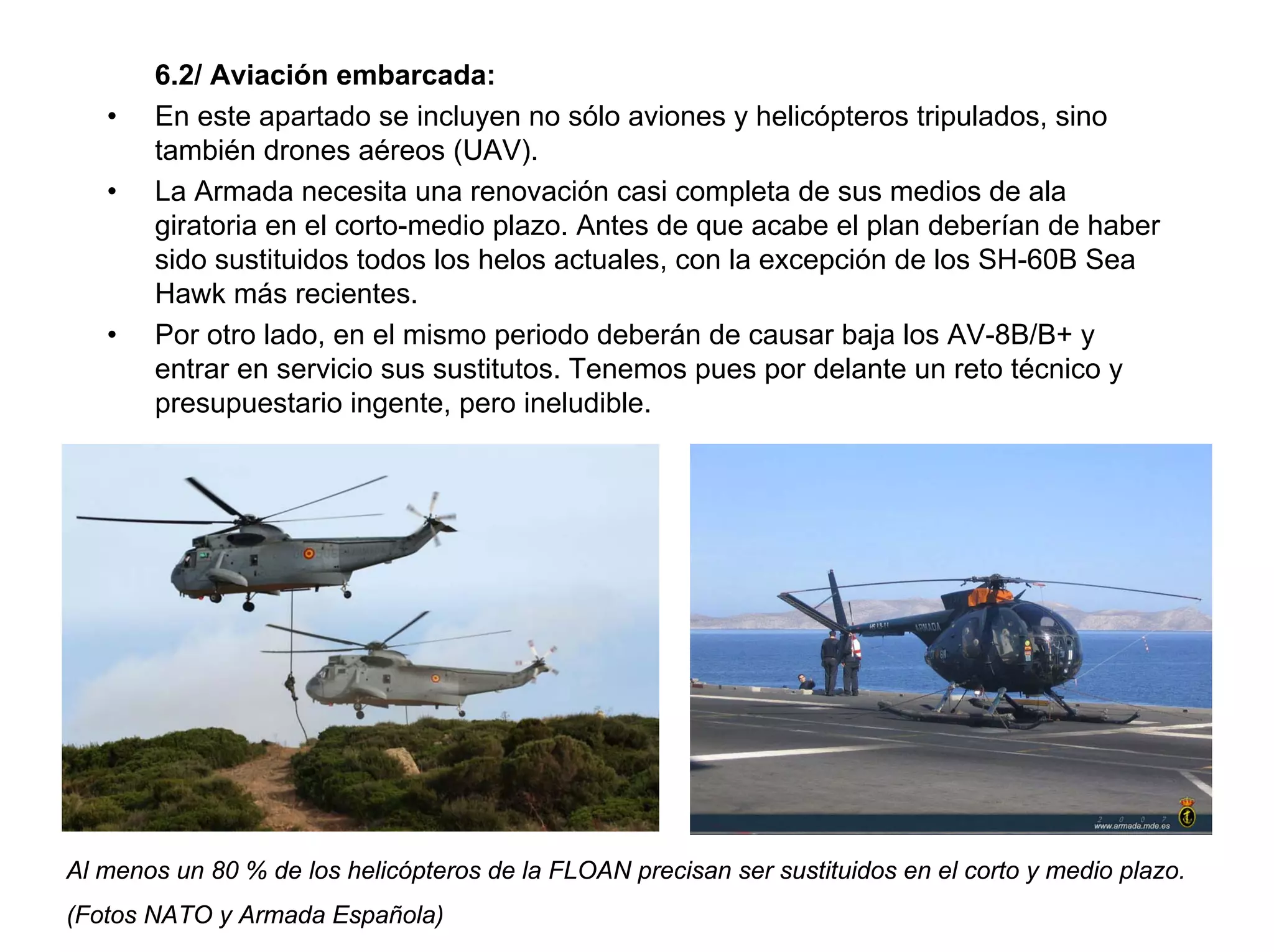 6.2/ Aviación embarcada:
   •   En este apartado se incluyen no sólo aviones y helicópteros tripulados, sino
       también drones aéreos (UAV).
   •   La Armada necesita una renovación casi completa de sus medios de ala
       giratoria en el corto-medio plazo. Antes de que acabe el plan deberían de haber
       sido sustituidos todos los helos actuales, con la excepción de los SH-60B Sea
       Hawk más recientes.
   •   Por otro lado, en el mismo periodo deberán de causar baja los AV-8B/B+ y
       entrar en servicio sus sustitutos. Tenemos pues por delante un reto técnico y
       presupuestario ingente, pero ineludible.




Al menos un 80 % de los helicópteros de la FLOAN precisan ser sustituidos en el corto y medio plazo.
(Fotos NATO y Armada Española)
 