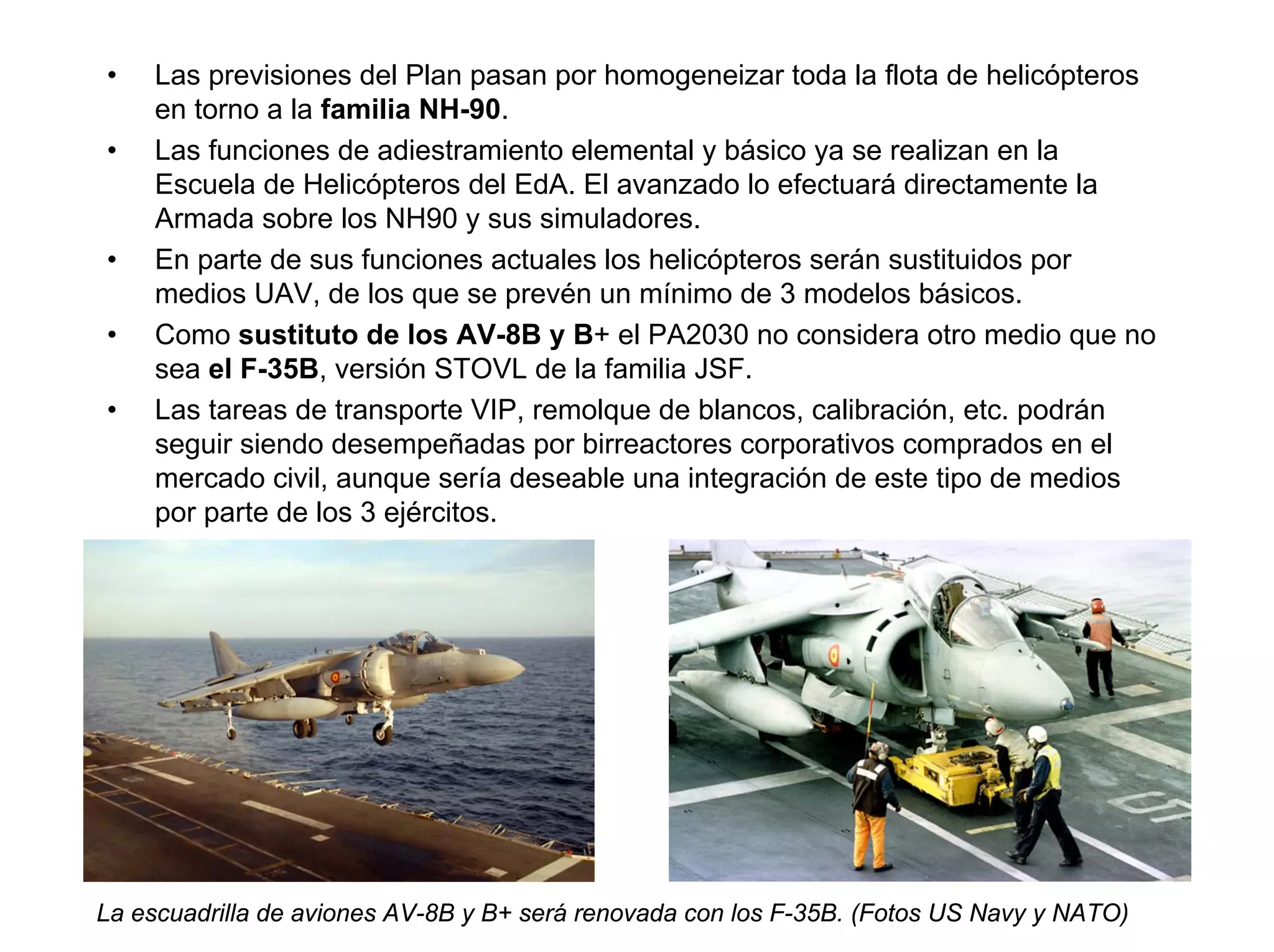 •   Las previsiones del Plan pasan por homogeneizar toda la flota de helicópteros
    en torno a la familia NH-90.
•   Las funciones de adiestramiento elemental y básico ya se realizan en la
    Escuela de Helicópteros del EdA. El avanzado lo efectuará directamente la
    Armada sobre los NH90 y sus simuladores.
•   En parte de sus funciones actuales los helicópteros serán sustituidos por
    medios UAV, de los que se prevén un mínimo de 3 modelos básicos.
•   Como sustituto de los AV-8B y B+ el PA2030 no considera otro medio que no
    sea el F-35B, versión STOVL de la familia JSF.
•   Las tareas de transporte VIP, remolque de blancos, calibración, etc. podrán
    seguir siendo desempeñadas por birreactores corporativos comprados en el
    mercado civil, aunque sería deseable una integración de este tipo de medios
    por parte de los 3 ejércitos.




La escuadrilla de aviones AV-8B y B+ será renovada con los F-35B. (Fotos US Navy y NATO)
 