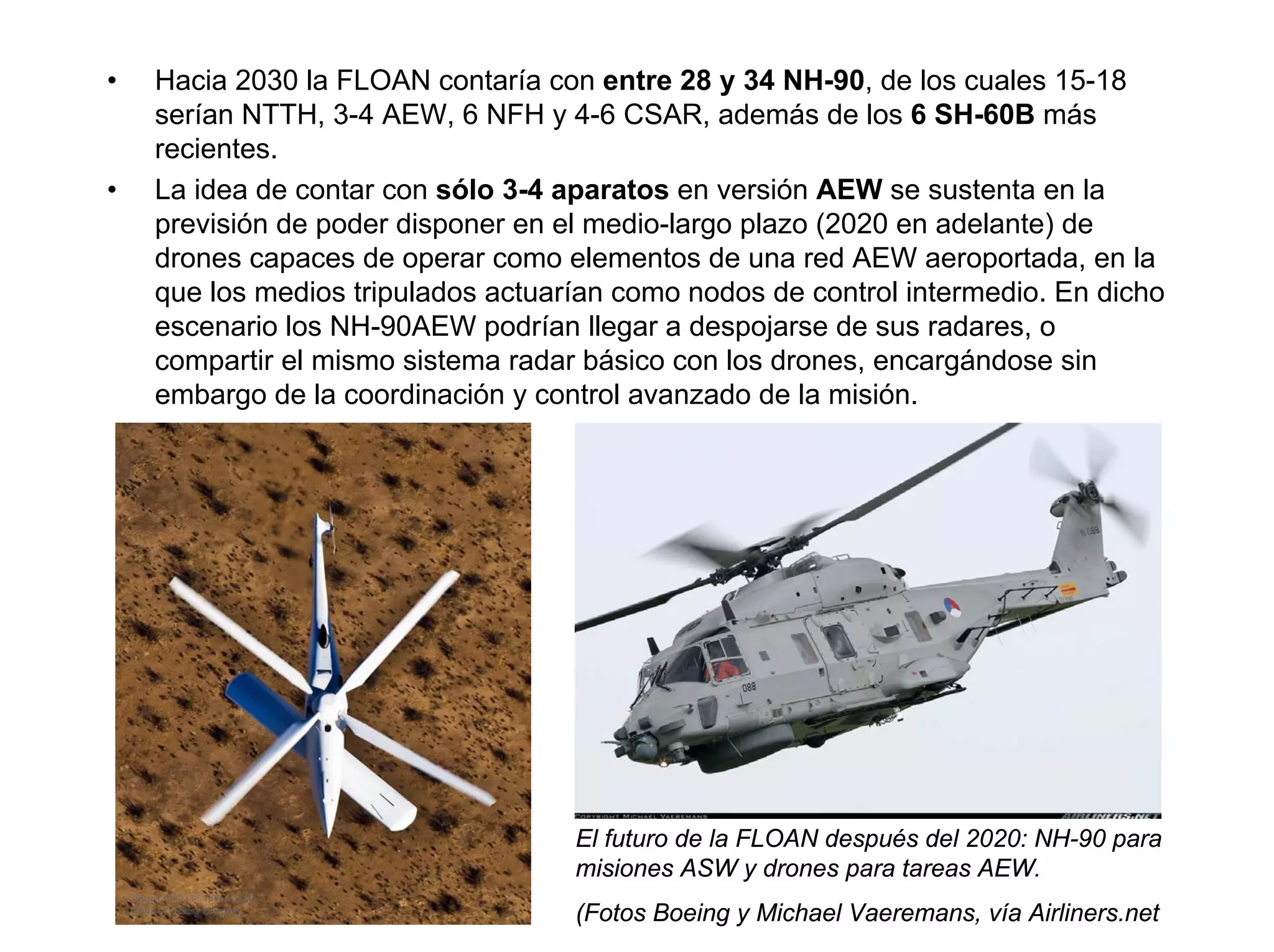 •   Hacia 2030 la FLOAN contaría con entre 28 y 34 NH-90, de los cuales 15-18
    serían NTTH, 3-4 AEW, 6 NFH y 4-6 CSAR, además de los 6 SH-60B más
    recientes.
•   La idea de contar con sólo 3-4 aparatos en versión AEW se sustenta en la
    previsión de poder disponer en el medio-largo plazo (2020 en adelante) de
    drones capaces de operar como elementos de una red AEW aeroportada, en la
    que los medios tripulados actuarían como nodos de control intermedio. En dicho
    escenario los NH-90AEW podrían llegar a despojarse de sus radares, o
    compartir el mismo sistema radar básico con los drones, encargándose sin
    embargo de la coordinación y control avanzado de la misión.




                                    El futuro de la FLOAN después del 2020: NH-90 para
                                    misiones ASW y drones para tareas AEW.
                                    (Fotos Boeing y Michael Vaeremans, vía Airliners.net
 