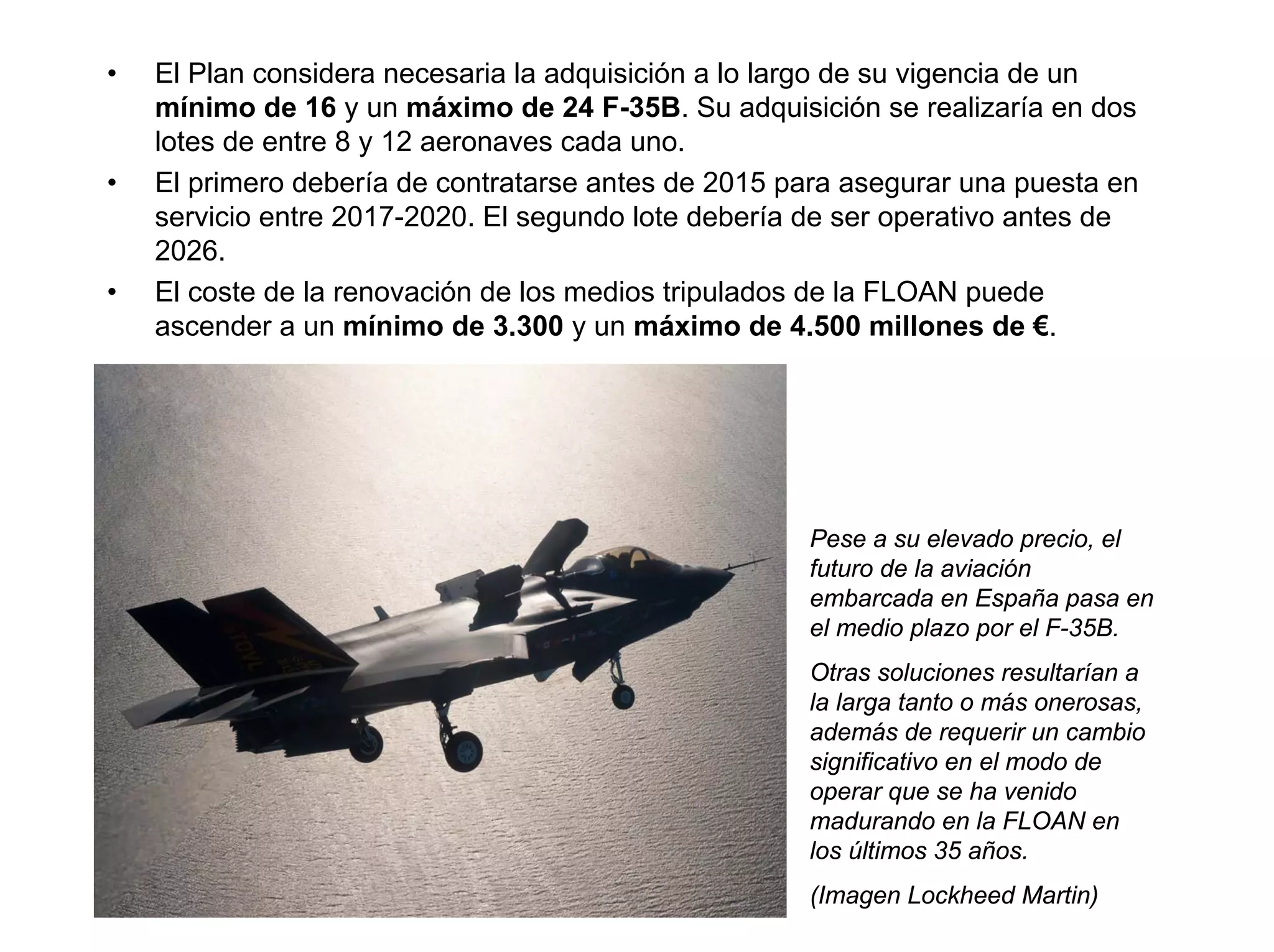 •   El Plan considera necesaria la adquisición a lo largo de su vigencia de un
    mínimo de 16 y un máximo de 24 F-35B. Su adquisición se realizaría en dos
    lotes de entre 8 y 12 aeronaves cada uno.
•   El primero debería de contratarse antes de 2015 para asegurar una puesta en
    servicio entre 2017-2020. El segundo lote debería de ser operativo antes de
    2026.
•   El coste de la renovación de los medios tripulados de la FLOAN puede
    ascender a un mínimo de 3.300 y un máximo de 4.500 millones de €.




                                                     Pese a su elevado precio, el
                                                     futuro de la aviación
                                                     embarcada en España pasa en
                                                     el medio plazo por el F-35B.
                                                     Otras soluciones resultarían a
                                                     la larga tanto o más onerosas,
                                                     además de requerir un cambio
                                                     significativo en el modo de
                                                     operar que se ha venido
                                                     madurando en la FLOAN en
                                                     los últimos 35 años.
                                                     (Imagen Lockheed Martin)
 