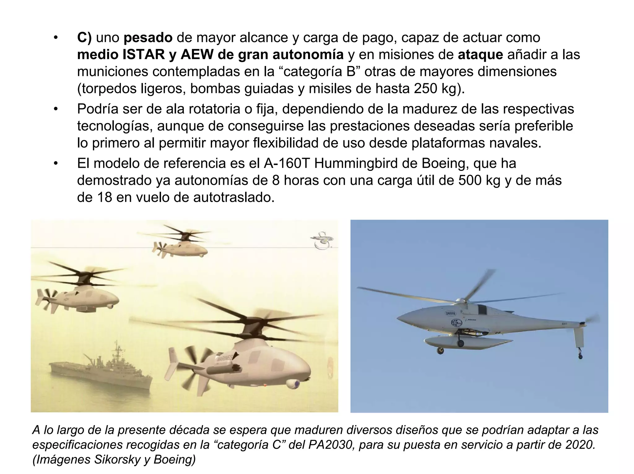 •    C) uno pesado de mayor alcance y carga de pago, capaz de actuar como
        medio ISTAR y AEW de gran autonomía y en misiones de ataque añadir a las
        municiones contempladas en la “categoría B” otras de mayores dimensiones
        (torpedos ligeros, bombas guiadas y misiles de hasta 250 kg).
   •    Podría ser de ala rotatoria o fija, dependiendo de la madurez de las respectivas
        tecnologías, aunque de conseguirse las prestaciones deseadas sería preferible
        lo primero al permitir mayor flexibilidad de uso desde plataformas navales.
   •    El modelo de referencia es el A-160T Hummingbird de Boeing, que ha
        demostrado ya autonomías de 8 horas con una carga útil de 500 kg y de más
        de 18 en vuelo de autotraslado.




A lo largo de la presente década se espera que maduren diversos diseños que se podrían adaptar a las
especificaciones recogidas en la “categoría C” del PA2030, para su puesta en servicio a partir de 2020.
(Imágenes Sikorsky y Boeing)
 