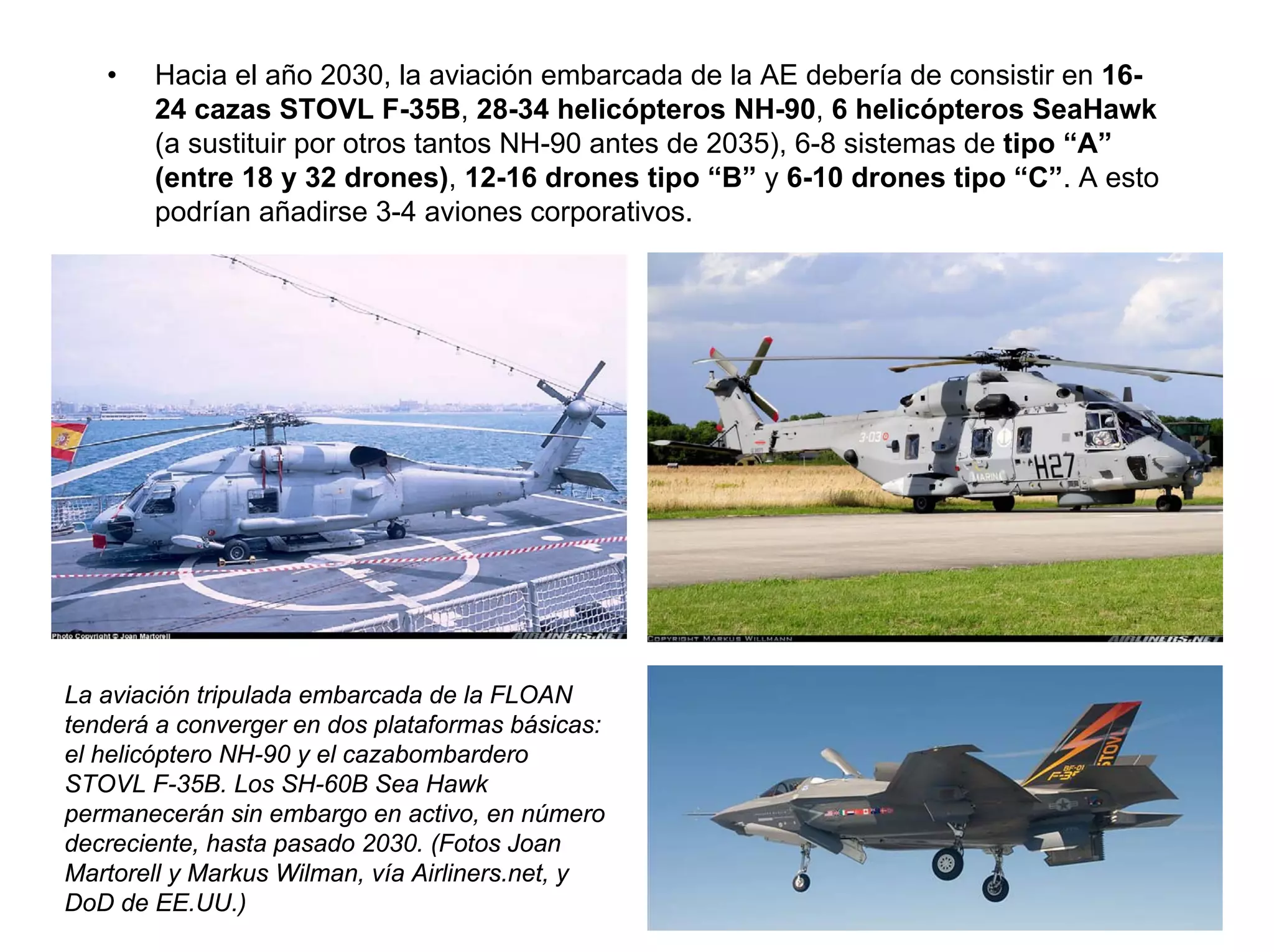 •   Hacia el año 2030, la aviación embarcada de la AE debería de consistir en 16-
       24 cazas STOVL F-35B, 28-34 helicópteros NH-90, 6 helicópteros SeaHawk
       (a sustituir por otros tantos NH-90 antes de 2035), 6-8 sistemas de tipo “A”
       (entre 18 y 32 drones), 12-16 drones tipo “B” y 6-10 drones tipo “C”. A esto
       podrían añadirse 3-4 aviones corporativos.




La aviación tripulada embarcada de la FLOAN
tenderá a converger en dos plataformas básicas:
el helicóptero NH-90 y el cazabombardero
STOVL F-35B. Los SH-60B Sea Hawk
permanecerán sin embargo en activo, en número
decreciente, hasta pasado 2030. (Fotos Joan
Martorell y Markus Wilman, vía Airliners.net, y
DoD de EE.UU.)
 