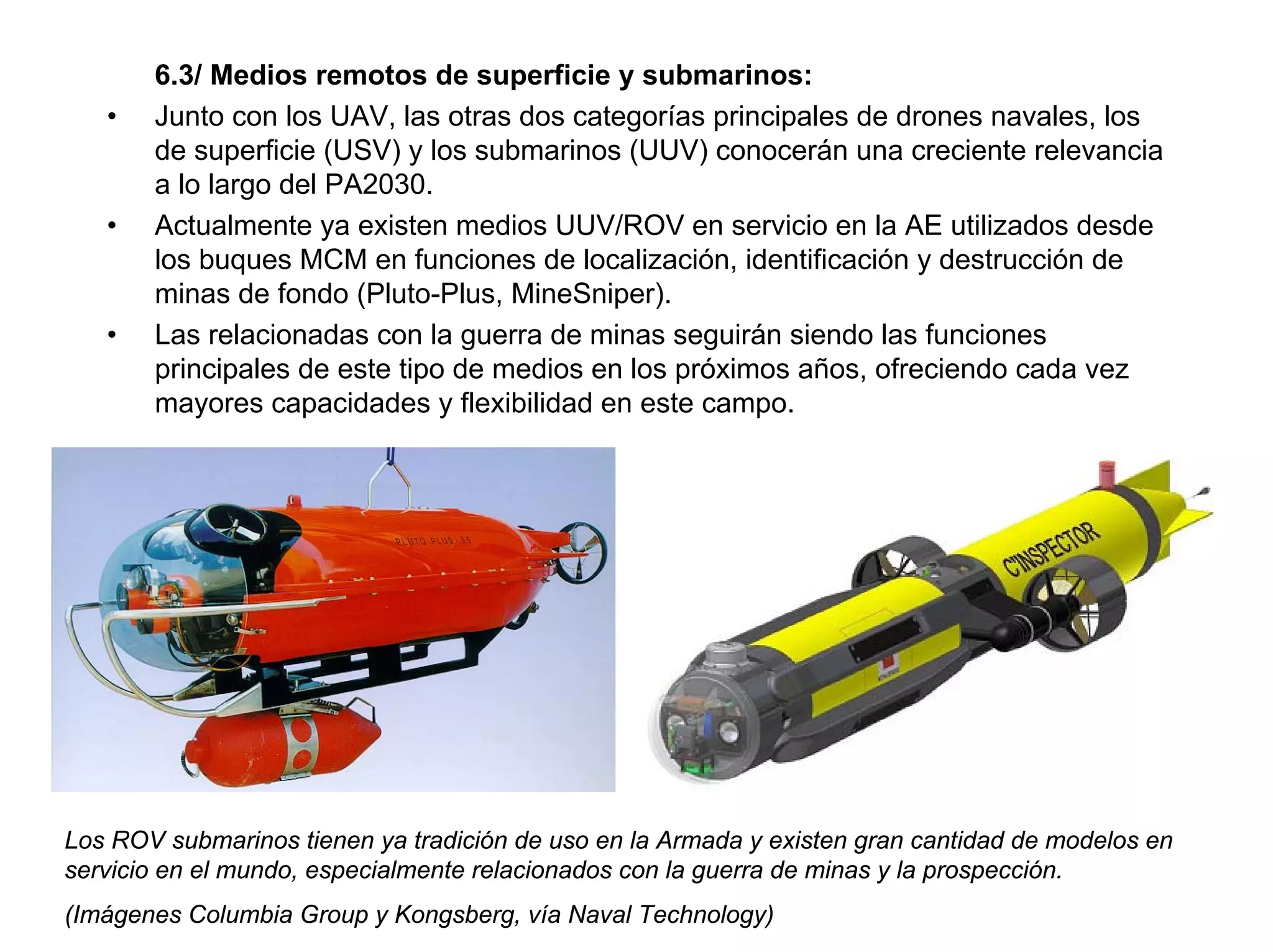 6.3/ Medios remotos de superficie y submarinos:
   •   Junto con los UAV, las otras dos categorías principales de drones navales, los
       de superficie (USV) y los submarinos (UUV) conocerán una creciente relevancia
       a lo largo del PA2030.
   •   Actualmente ya existen medios UUV/ROV en servicio en la AE utilizados desde
       los buques MCM en funciones de localización, identificación y destrucción de
       minas de fondo (Pluto-Plus, MineSniper).
   •   Las relacionadas con la guerra de minas seguirán siendo las funciones
       principales de este tipo de medios en los próximos años, ofreciendo cada vez
       mayores capacidades y flexibilidad en este campo.




Los ROV submarinos tienen ya tradición de uso en la Armada y existen gran cantidad de modelos en
servicio en el mundo, especialmente relacionados con la guerra de minas y la prospección.
(Imágenes Columbia Group y Kongsberg, vía Naval Technology)
 