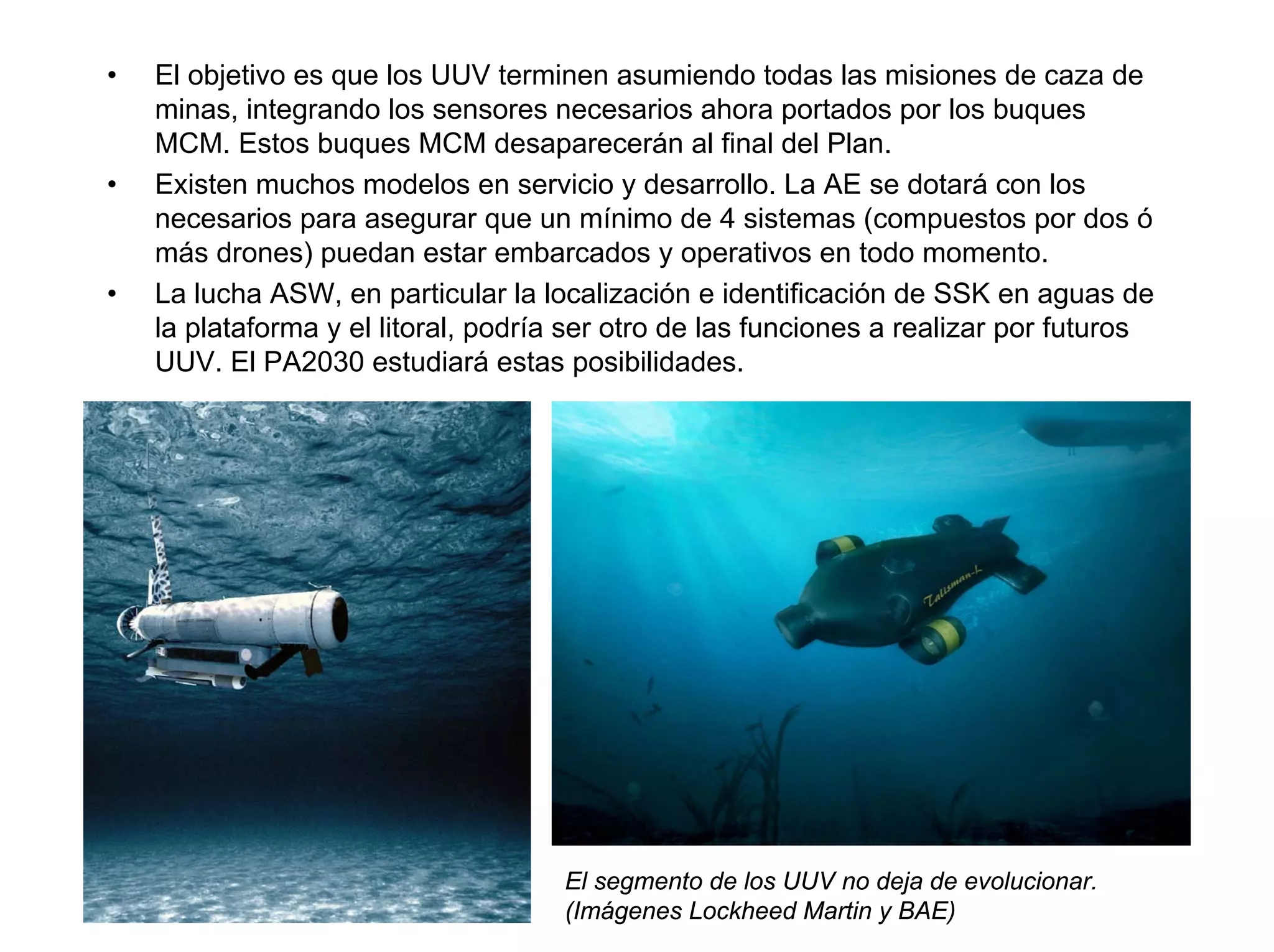 •   El objetivo es que los UUV terminen asumiendo todas las misiones de caza de
    minas, integrando los sensores necesarios ahora portados por los buques
    MCM. Estos buques MCM desaparecerán al final del Plan.
•   Existen muchos modelos en servicio y desarrollo. La AE se dotará con los
    necesarios para asegurar que un mínimo de 4 sistemas (compuestos por dos ó
    más drones) puedan estar embarcados y operativos en todo momento.
•   La lucha ASW, en particular la localización e identificación de SSK en aguas de
    la plataforma y el litoral, podría ser otro de las funciones a realizar por futuros
    UUV. El PA2030 estudiará estas posibilidades.




                                      El segmento de los UUV no deja de evolucionar.
                                      (Imágenes Lockheed Martin y BAE)
 