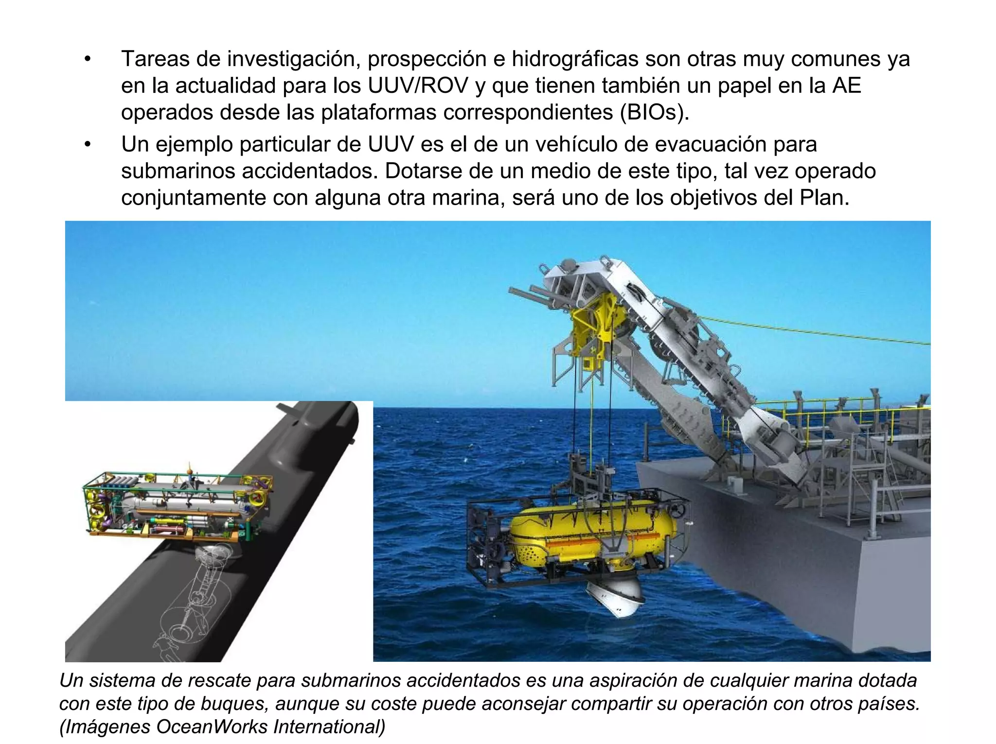 •    Tareas de investigación, prospección e hidrográficas son otras muy comunes ya
       en la actualidad para los UUV/ROV y que tienen también un papel en la AE
       operados desde las plataformas correspondientes (BIOs).
  •    Un ejemplo particular de UUV es el de un vehículo de evacuación para
       submarinos accidentados. Dotarse de un medio de este tipo, tal vez operado
       conjuntamente con alguna otra marina, será uno de los objetivos del Plan.




Un sistema de rescate para submarinos accidentados es una aspiración de cualquier marina dotada
con este tipo de buques, aunque su coste puede aconsejar compartir su operación con otros países.
(Imágenes OceanWorks International)
 