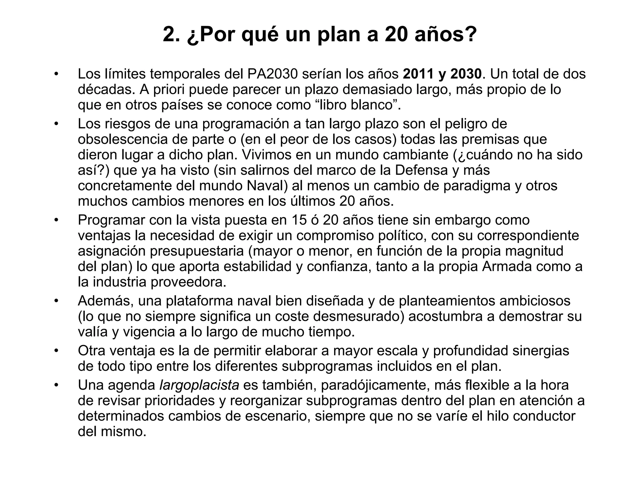 2. ¿Por qué un plan a 20 años?
•   Los límites temporales del PA2030 serían los años 2011 y 2030. Un total de dos
    décadas. A priori puede parecer un plazo demasiado largo, más propio de lo
    que en otros países se conoce como “libro blanco”.
•   Los riesgos de una programación a tan largo plazo son el peligro de
    obsolescencia de parte o (en el peor de los casos) todas las premisas que
    dieron lugar a dicho plan. Vivimos en un mundo cambiante (¿cuándo no ha sido
    así?) que ya ha visto (sin salirnos del marco de la Defensa y más
    concretamente del mundo Naval) al menos un cambio de paradigma y otros
    muchos cambios menores en los últimos 20 años.
•   Programar con la vista puesta en 15 ó 20 años tiene sin embargo como
    ventajas la necesidad de exigir un compromiso político, con su correspondiente
    asignación presupuestaria (mayor o menor, en función de la propia magnitud
    del plan) lo que aporta estabilidad y confianza, tanto a la propia Armada como a
    la industria proveedora.
•   Además, una plataforma naval bien diseñada y de planteamientos ambiciosos
    (lo que no siempre significa un coste desmesurado) acostumbra a demostrar su
    valía y vigencia a lo largo de mucho tiempo.
•   Otra ventaja es la de permitir elaborar a mayor escala y profundidad sinergias
    de todo tipo entre los diferentes subprogramas incluidos en el plan.
•   Una agenda largoplacista es también, paradójicamente, más flexible a la hora
    de revisar prioridades y reorganizar subprogramas dentro del plan en atención a
    determinados cambios de escenario, siempre que no se varíe el hilo conductor
    del mismo.
 