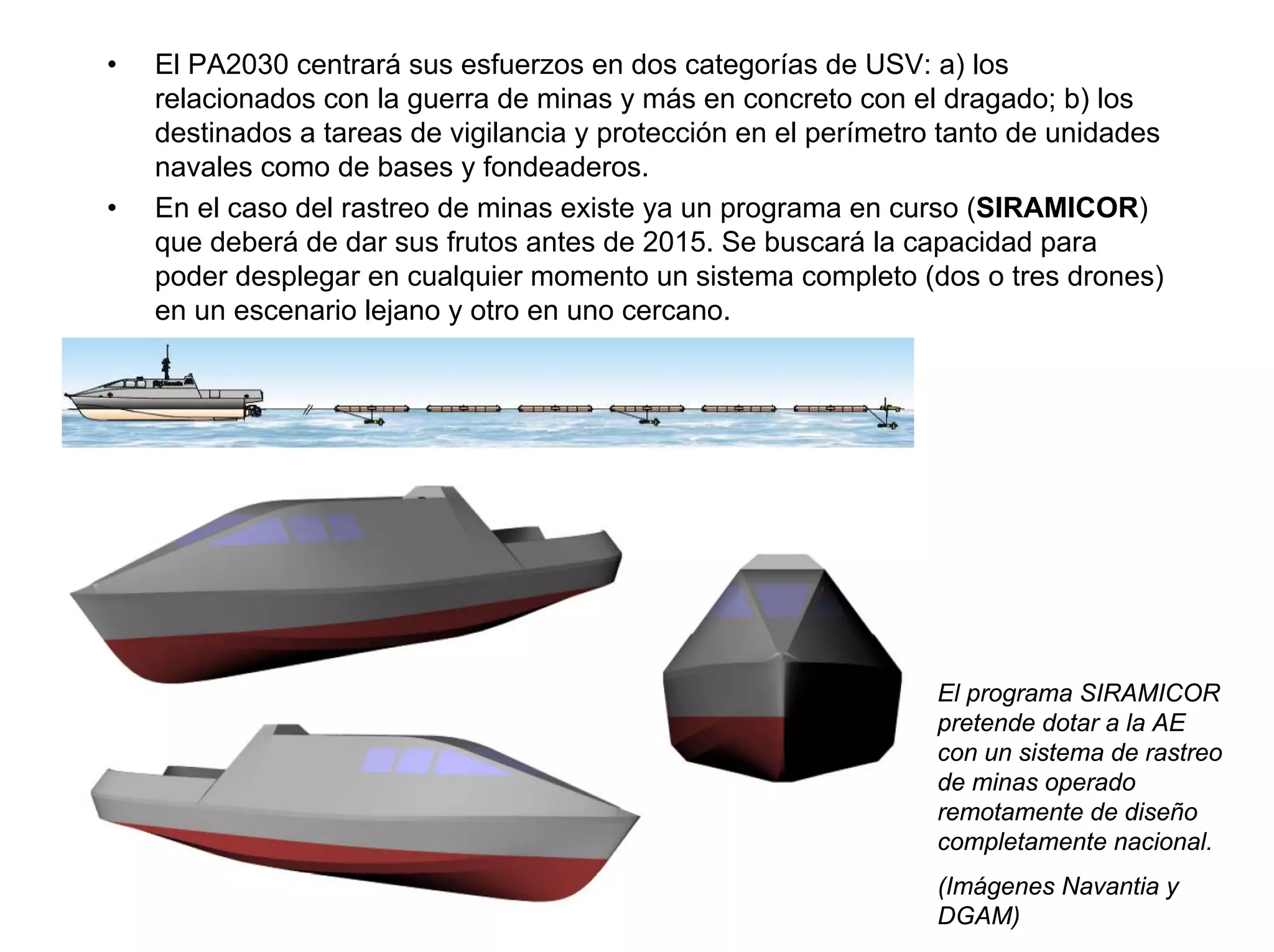 •   El PA2030 centrará sus esfuerzos en dos categorías de USV: a) los
    relacionados con la guerra de minas y más en concreto con el dragado; b) los
    destinados a tareas de vigilancia y protección en el perímetro tanto de unidades
    navales como de bases y fondeaderos.
•   En el caso del rastreo de minas existe ya un programa en curso (SIRAMICOR)
    que deberá de dar sus frutos antes de 2015. Se buscará la capacidad para
    poder desplegar en cualquier momento un sistema completo (dos o tres drones)
    en un escenario lejano y otro en uno cercano.




                                                                  El programa SIRAMICOR
                                                                  pretende dotar a la AE
                                                                  con un sistema de rastreo
                                                                  de minas operado
                                                                  remotamente de diseño
                                                                  completamente nacional.
                                                                  (Imágenes Navantia y
                                                                  DGAM)
 